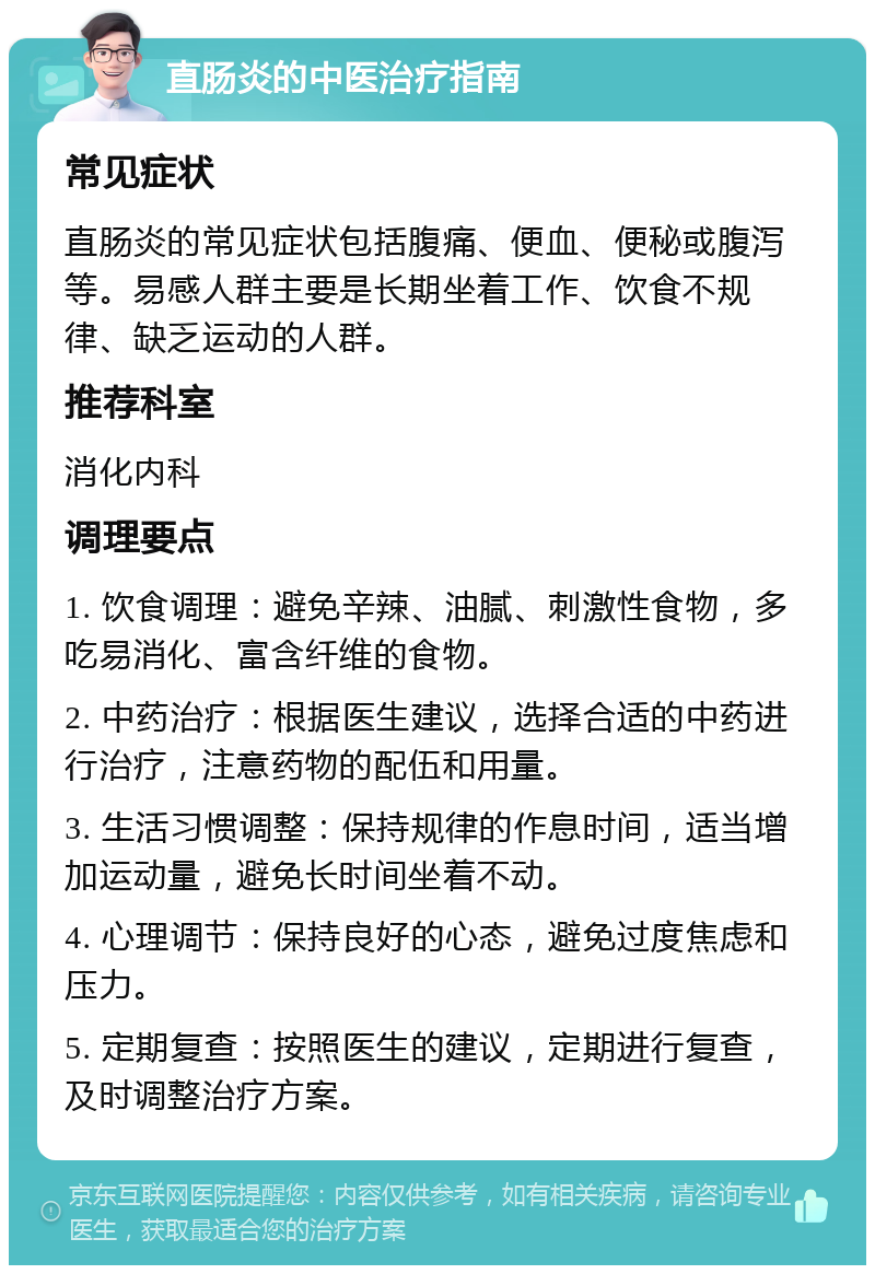 直肠炎的中医治疗指南 常见症状 直肠炎的常见症状包括腹痛、便血、便秘或腹泻等。易感人群主要是长期坐着工作、饮食不规律、缺乏运动的人群。 推荐科室 消化内科 调理要点 1. 饮食调理：避免辛辣、油腻、刺激性食物，多吃易消化、富含纤维的食物。 2. 中药治疗：根据医生建议，选择合适的中药进行治疗，注意药物的配伍和用量。 3. 生活习惯调整：保持规律的作息时间，适当增加运动量，避免长时间坐着不动。 4. 心理调节：保持良好的心态，避免过度焦虑和压力。 5. 定期复查：按照医生的建议，定期进行复查，及时调整治疗方案。