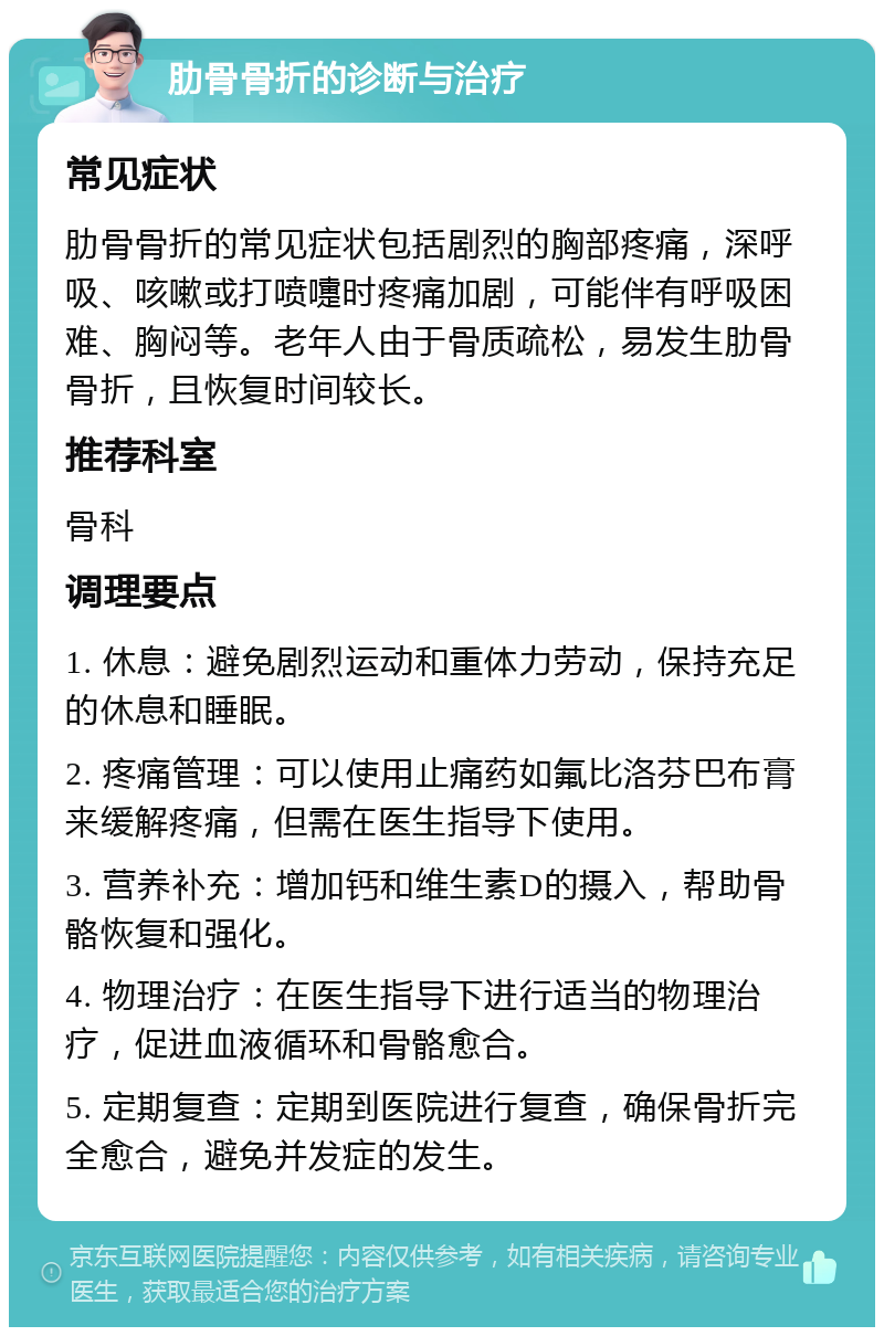 肋骨骨折的诊断与治疗 常见症状 肋骨骨折的常见症状包括剧烈的胸部疼痛，深呼吸、咳嗽或打喷嚏时疼痛加剧，可能伴有呼吸困难、胸闷等。老年人由于骨质疏松，易发生肋骨骨折，且恢复时间较长。 推荐科室 骨科 调理要点 1. 休息：避免剧烈运动和重体力劳动，保持充足的休息和睡眠。 2. 疼痛管理：可以使用止痛药如氟比洛芬巴布膏来缓解疼痛，但需在医生指导下使用。 3. 营养补充：增加钙和维生素D的摄入，帮助骨骼恢复和强化。 4. 物理治疗：在医生指导下进行适当的物理治疗，促进血液循环和骨骼愈合。 5. 定期复查：定期到医院进行复查，确保骨折完全愈合，避免并发症的发生。