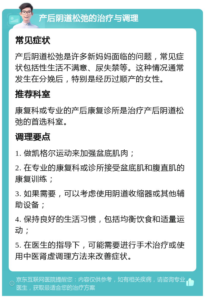 产后阴道松弛的治疗与调理 常见症状 产后阴道松弛是许多新妈妈面临的问题，常见症状包括性生活不满意、尿失禁等。这种情况通常发生在分娩后，特别是经历过顺产的女性。 推荐科室 康复科或专业的产后康复诊所是治疗产后阴道松弛的首选科室。 调理要点 1. 做凯格尔运动来加强盆底肌肉； 2. 在专业的康复科或诊所接受盆底肌和腹直肌的康复训练； 3. 如果需要，可以考虑使用阴道收缩器或其他辅助设备； 4. 保持良好的生活习惯，包括均衡饮食和适量运动； 5. 在医生的指导下，可能需要进行手术治疗或使用中医肾虚调理方法来改善症状。