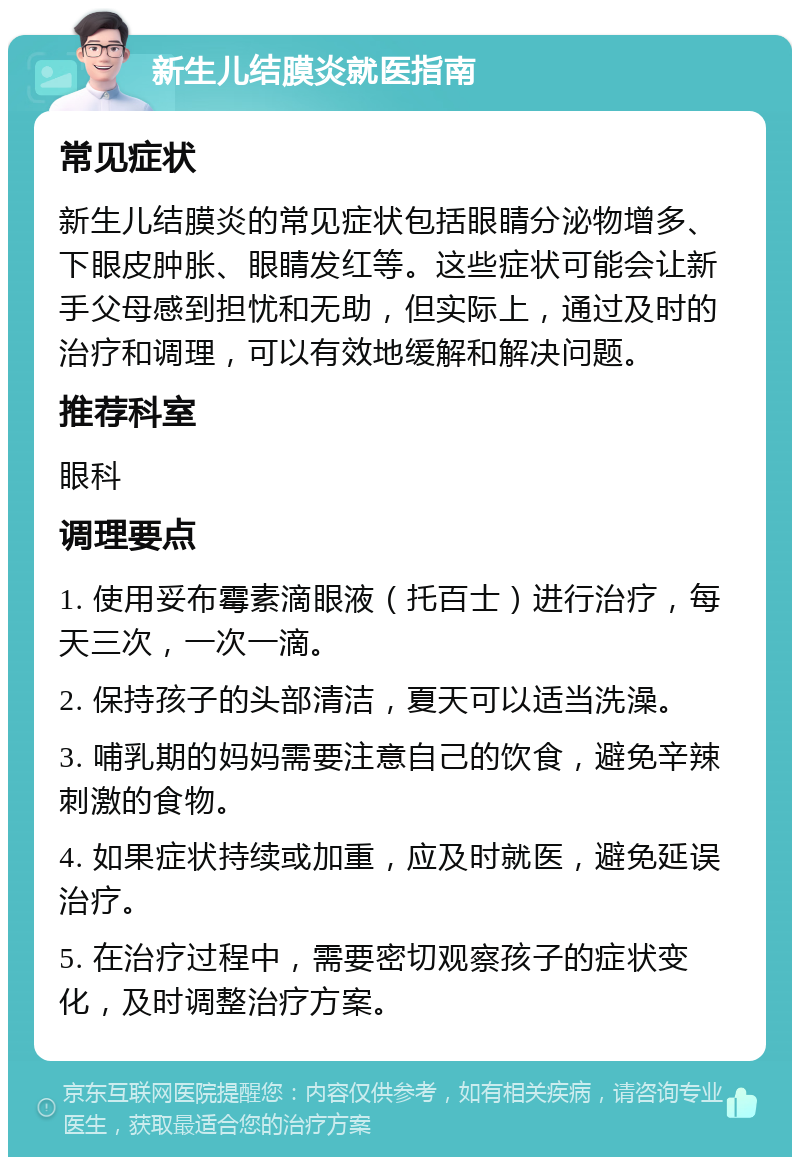 新生儿结膜炎就医指南 常见症状 新生儿结膜炎的常见症状包括眼睛分泌物增多、下眼皮肿胀、眼睛发红等。这些症状可能会让新手父母感到担忧和无助，但实际上，通过及时的治疗和调理，可以有效地缓解和解决问题。 推荐科室 眼科 调理要点 1. 使用妥布霉素滴眼液（托百士）进行治疗，每天三次，一次一滴。 2. 保持孩子的头部清洁，夏天可以适当洗澡。 3. 哺乳期的妈妈需要注意自己的饮食，避免辛辣刺激的食物。 4. 如果症状持续或加重，应及时就医，避免延误治疗。 5. 在治疗过程中，需要密切观察孩子的症状变化，及时调整治疗方案。