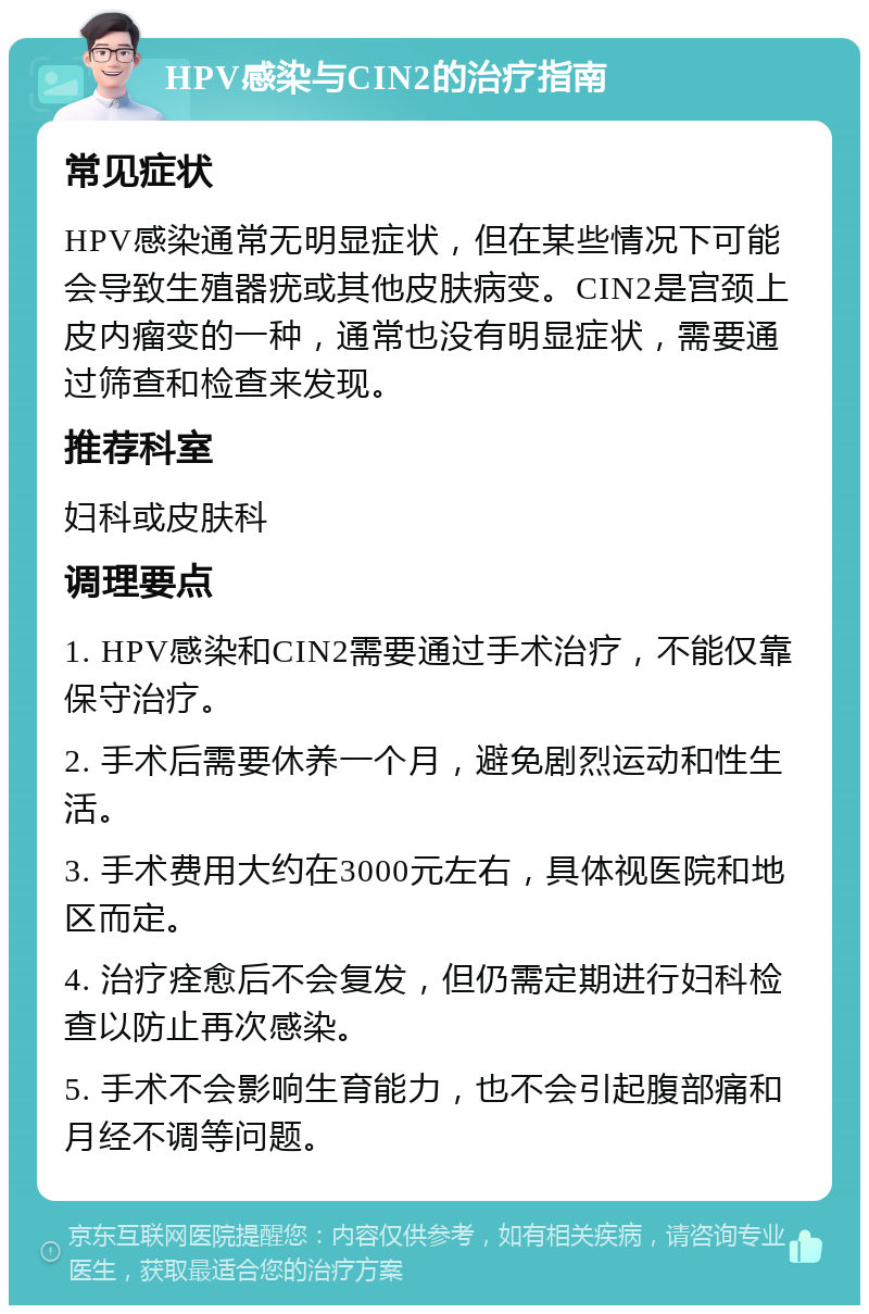 HPV感染与CIN2的治疗指南 常见症状 HPV感染通常无明显症状，但在某些情况下可能会导致生殖器疣或其他皮肤病变。CIN2是宫颈上皮内瘤变的一种，通常也没有明显症状，需要通过筛查和检查来发现。 推荐科室 妇科或皮肤科 调理要点 1. HPV感染和CIN2需要通过手术治疗，不能仅靠保守治疗。 2. 手术后需要休养一个月，避免剧烈运动和性生活。 3. 手术费用大约在3000元左右，具体视医院和地区而定。 4. 治疗痊愈后不会复发，但仍需定期进行妇科检查以防止再次感染。 5. 手术不会影响生育能力，也不会引起腹部痛和月经不调等问题。