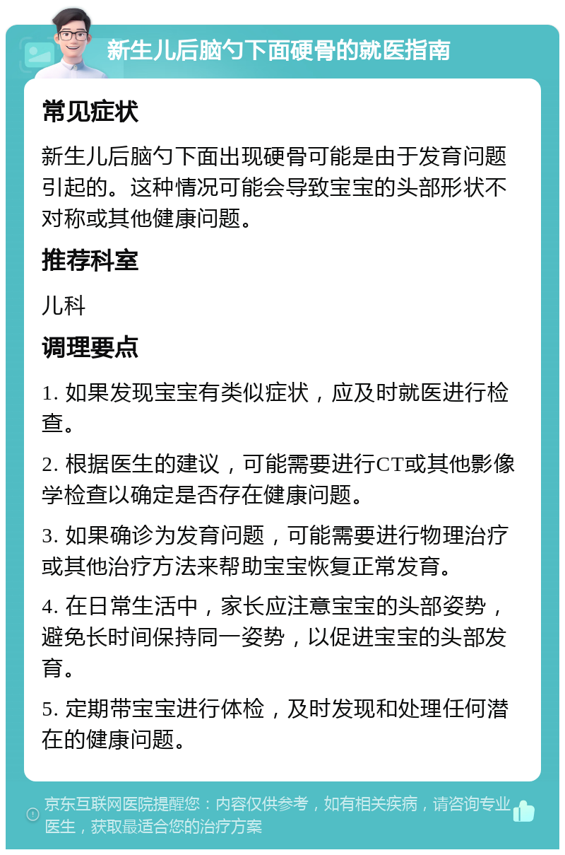 新生儿后脑勺下面硬骨的就医指南 常见症状 新生儿后脑勺下面出现硬骨可能是由于发育问题引起的。这种情况可能会导致宝宝的头部形状不对称或其他健康问题。 推荐科室 儿科 调理要点 1. 如果发现宝宝有类似症状，应及时就医进行检查。 2. 根据医生的建议，可能需要进行CT或其他影像学检查以确定是否存在健康问题。 3. 如果确诊为发育问题，可能需要进行物理治疗或其他治疗方法来帮助宝宝恢复正常发育。 4. 在日常生活中，家长应注意宝宝的头部姿势，避免长时间保持同一姿势，以促进宝宝的头部发育。 5. 定期带宝宝进行体检，及时发现和处理任何潜在的健康问题。