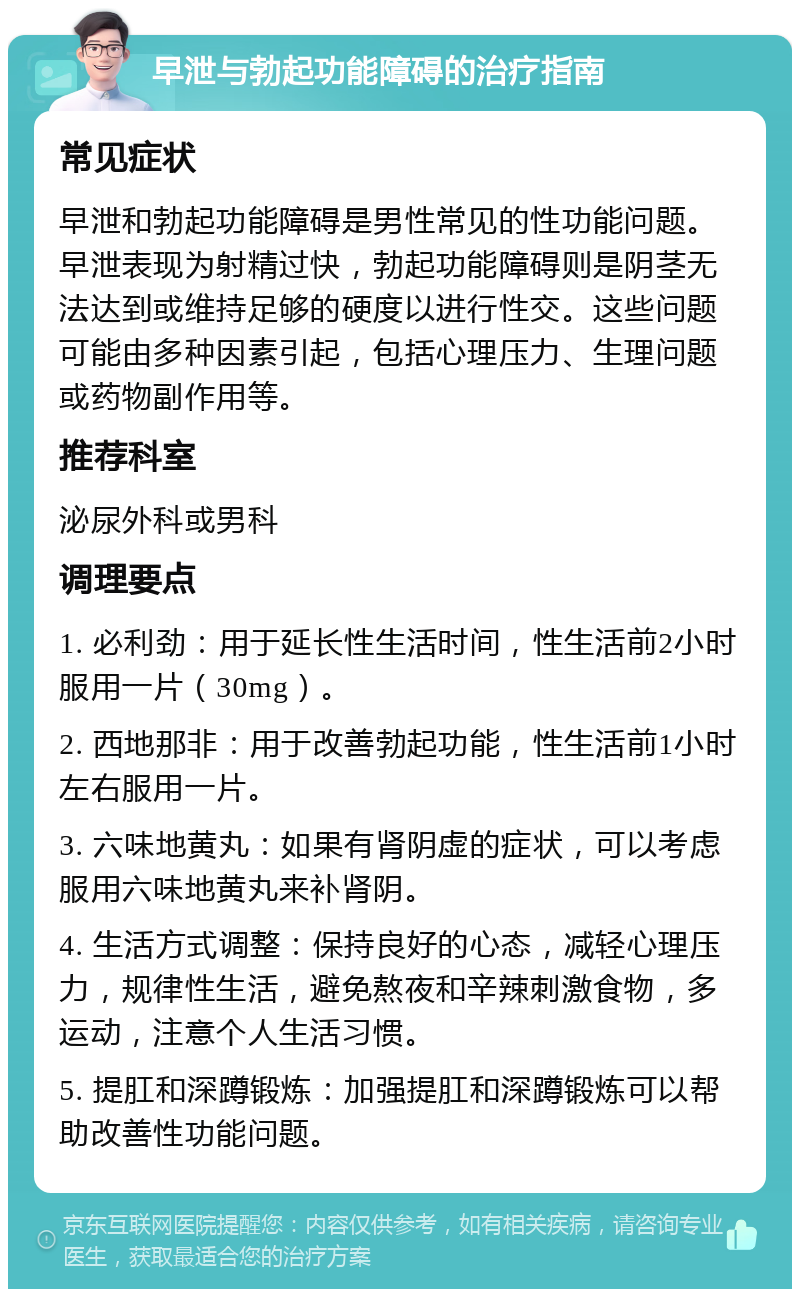 早泄与勃起功能障碍的治疗指南 常见症状 早泄和勃起功能障碍是男性常见的性功能问题。早泄表现为射精过快，勃起功能障碍则是阴茎无法达到或维持足够的硬度以进行性交。这些问题可能由多种因素引起，包括心理压力、生理问题或药物副作用等。 推荐科室 泌尿外科或男科 调理要点 1. 必利劲：用于延长性生活时间，性生活前2小时服用一片（30mg）。 2. 西地那非：用于改善勃起功能，性生活前1小时左右服用一片。 3. 六味地黄丸：如果有肾阴虚的症状，可以考虑服用六味地黄丸来补肾阴。 4. 生活方式调整：保持良好的心态，减轻心理压力，规律性生活，避免熬夜和辛辣刺激食物，多运动，注意个人生活习惯。 5. 提肛和深蹲锻炼：加强提肛和深蹲锻炼可以帮助改善性功能问题。