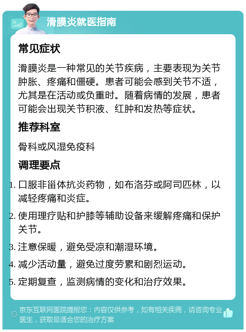 滑膜炎就医指南 常见症状 滑膜炎是一种常见的关节疾病，主要表现为关节肿胀、疼痛和僵硬。患者可能会感到关节不适，尤其是在活动或负重时。随着病情的发展，患者可能会出现关节积液、红肿和发热等症状。 推荐科室 骨科或风湿免疫科 调理要点 口服非甾体抗炎药物，如布洛芬或阿司匹林，以减轻疼痛和炎症。 使用理疗贴和护膝等辅助设备来缓解疼痛和保护关节。 注意保暖，避免受凉和潮湿环境。 减少活动量，避免过度劳累和剧烈运动。 定期复查，监测病情的变化和治疗效果。