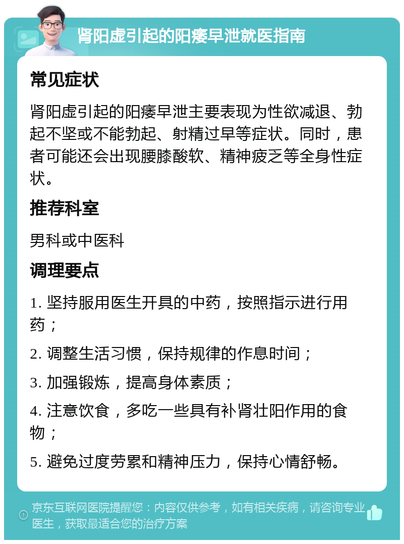 肾阳虚引起的阳痿早泄就医指南 常见症状 肾阳虚引起的阳痿早泄主要表现为性欲减退、勃起不坚或不能勃起、射精过早等症状。同时，患者可能还会出现腰膝酸软、精神疲乏等全身性症状。 推荐科室 男科或中医科 调理要点 1. 坚持服用医生开具的中药，按照指示进行用药； 2. 调整生活习惯，保持规律的作息时间； 3. 加强锻炼，提高身体素质； 4. 注意饮食，多吃一些具有补肾壮阳作用的食物； 5. 避免过度劳累和精神压力，保持心情舒畅。