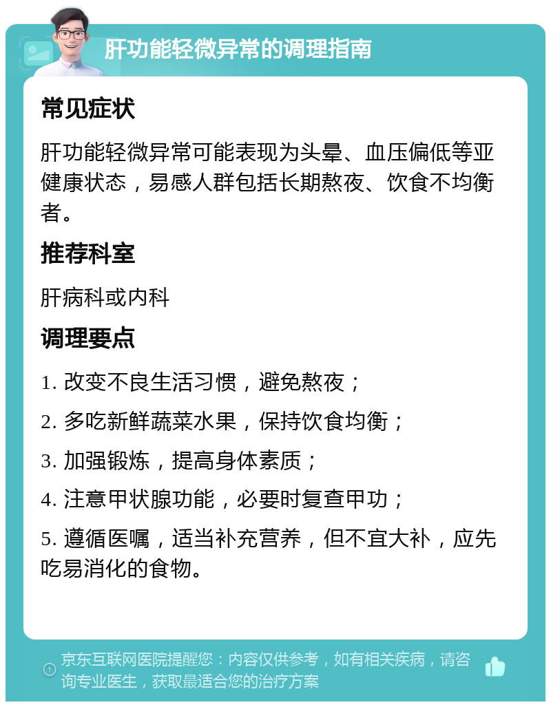 肝功能轻微异常的调理指南 常见症状 肝功能轻微异常可能表现为头晕、血压偏低等亚健康状态，易感人群包括长期熬夜、饮食不均衡者。 推荐科室 肝病科或内科 调理要点 1. 改变不良生活习惯，避免熬夜； 2. 多吃新鲜蔬菜水果，保持饮食均衡； 3. 加强锻炼，提高身体素质； 4. 注意甲状腺功能，必要时复查甲功； 5. 遵循医嘱，适当补充营养，但不宜大补，应先吃易消化的食物。