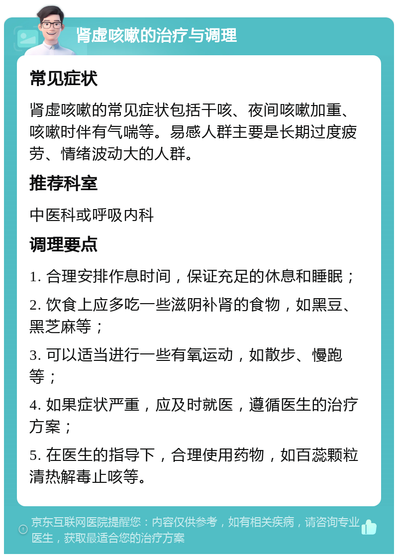 肾虚咳嗽的治疗与调理 常见症状 肾虚咳嗽的常见症状包括干咳、夜间咳嗽加重、咳嗽时伴有气喘等。易感人群主要是长期过度疲劳、情绪波动大的人群。 推荐科室 中医科或呼吸内科 调理要点 1. 合理安排作息时间，保证充足的休息和睡眠； 2. 饮食上应多吃一些滋阴补肾的食物，如黑豆、黑芝麻等； 3. 可以适当进行一些有氧运动，如散步、慢跑等； 4. 如果症状严重，应及时就医，遵循医生的治疗方案； 5. 在医生的指导下，合理使用药物，如百蕊颗粒清热解毒止咳等。