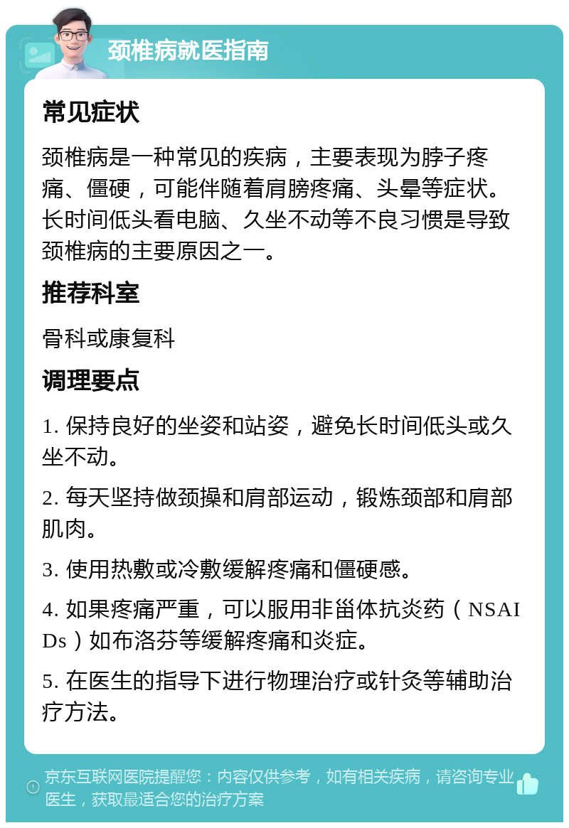 颈椎病就医指南 常见症状 颈椎病是一种常见的疾病，主要表现为脖子疼痛、僵硬，可能伴随着肩膀疼痛、头晕等症状。长时间低头看电脑、久坐不动等不良习惯是导致颈椎病的主要原因之一。 推荐科室 骨科或康复科 调理要点 1. 保持良好的坐姿和站姿，避免长时间低头或久坐不动。 2. 每天坚持做颈操和肩部运动，锻炼颈部和肩部肌肉。 3. 使用热敷或冷敷缓解疼痛和僵硬感。 4. 如果疼痛严重，可以服用非甾体抗炎药（NSAIDs）如布洛芬等缓解疼痛和炎症。 5. 在医生的指导下进行物理治疗或针灸等辅助治疗方法。