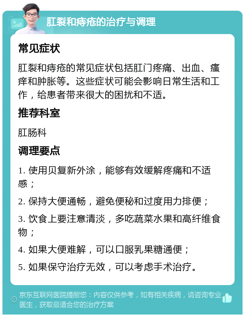 肛裂和痔疮的治疗与调理 常见症状 肛裂和痔疮的常见症状包括肛门疼痛、出血、瘙痒和肿胀等。这些症状可能会影响日常生活和工作，给患者带来很大的困扰和不适。 推荐科室 肛肠科 调理要点 1. 使用贝复新外涂，能够有效缓解疼痛和不适感； 2. 保持大便通畅，避免便秘和过度用力排便； 3. 饮食上要注意清淡，多吃蔬菜水果和高纤维食物； 4. 如果大便难解，可以口服乳果糖通便； 5. 如果保守治疗无效，可以考虑手术治疗。