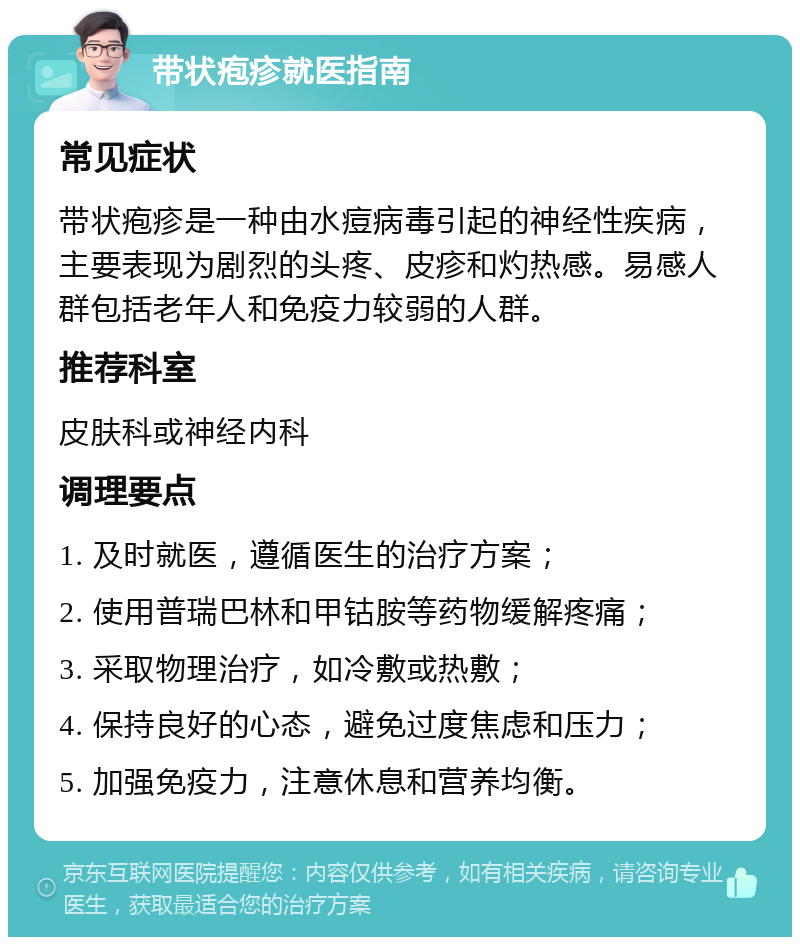 带状疱疹就医指南 常见症状 带状疱疹是一种由水痘病毒引起的神经性疾病，主要表现为剧烈的头疼、皮疹和灼热感。易感人群包括老年人和免疫力较弱的人群。 推荐科室 皮肤科或神经内科 调理要点 1. 及时就医，遵循医生的治疗方案； 2. 使用普瑞巴林和甲钴胺等药物缓解疼痛； 3. 采取物理治疗，如冷敷或热敷； 4. 保持良好的心态，避免过度焦虑和压力； 5. 加强免疫力，注意休息和营养均衡。