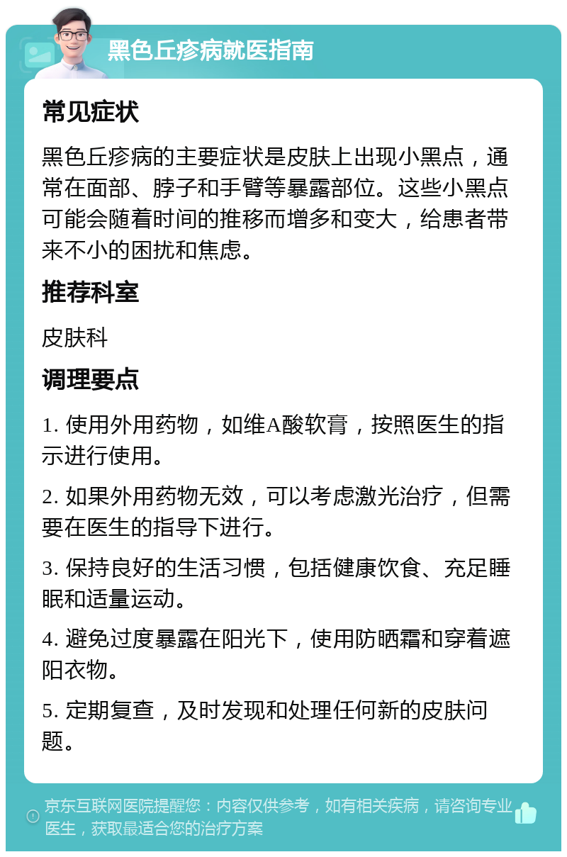 黑色丘疹病就医指南 常见症状 黑色丘疹病的主要症状是皮肤上出现小黑点，通常在面部、脖子和手臂等暴露部位。这些小黑点可能会随着时间的推移而增多和变大，给患者带来不小的困扰和焦虑。 推荐科室 皮肤科 调理要点 1. 使用外用药物，如维A酸软膏，按照医生的指示进行使用。 2. 如果外用药物无效，可以考虑激光治疗，但需要在医生的指导下进行。 3. 保持良好的生活习惯，包括健康饮食、充足睡眠和适量运动。 4. 避免过度暴露在阳光下，使用防晒霜和穿着遮阳衣物。 5. 定期复查，及时发现和处理任何新的皮肤问题。