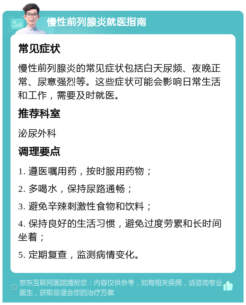 慢性前列腺炎就医指南 常见症状 慢性前列腺炎的常见症状包括白天尿频、夜晚正常、尿意强烈等。这些症状可能会影响日常生活和工作，需要及时就医。 推荐科室 泌尿外科 调理要点 1. 遵医嘱用药，按时服用药物； 2. 多喝水，保持尿路通畅； 3. 避免辛辣刺激性食物和饮料； 4. 保持良好的生活习惯，避免过度劳累和长时间坐着； 5. 定期复查，监测病情变化。