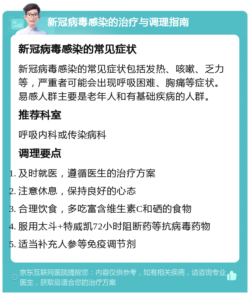 新冠病毒感染的治疗与调理指南 新冠病毒感染的常见症状 新冠病毒感染的常见症状包括发热、咳嗽、乏力等，严重者可能会出现呼吸困难、胸痛等症状。易感人群主要是老年人和有基础疾病的人群。 推荐科室 呼吸内科或传染病科 调理要点 及时就医，遵循医生的治疗方案 注意休息，保持良好的心态 合理饮食，多吃富含维生素C和硒的食物 服用太斗+特威凯72小时阻断药等抗病毒药物 适当补充人参等免疫调节剂