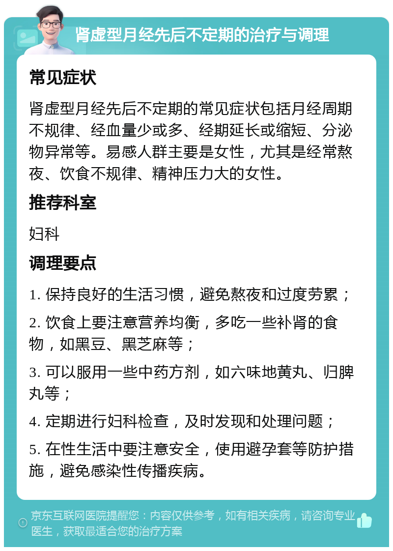 肾虚型月经先后不定期的治疗与调理 常见症状 肾虚型月经先后不定期的常见症状包括月经周期不规律、经血量少或多、经期延长或缩短、分泌物异常等。易感人群主要是女性，尤其是经常熬夜、饮食不规律、精神压力大的女性。 推荐科室 妇科 调理要点 1. 保持良好的生活习惯，避免熬夜和过度劳累； 2. 饮食上要注意营养均衡，多吃一些补肾的食物，如黑豆、黑芝麻等； 3. 可以服用一些中药方剂，如六味地黄丸、归脾丸等； 4. 定期进行妇科检查，及时发现和处理问题； 5. 在性生活中要注意安全，使用避孕套等防护措施，避免感染性传播疾病。