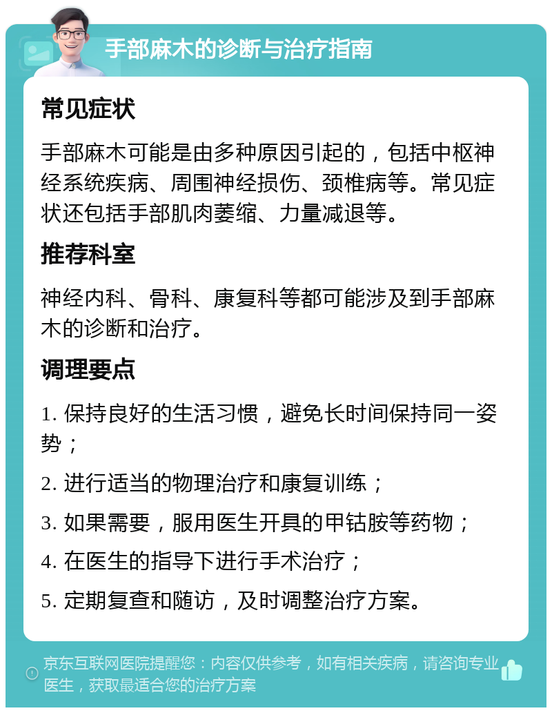 手部麻木的诊断与治疗指南 常见症状 手部麻木可能是由多种原因引起的，包括中枢神经系统疾病、周围神经损伤、颈椎病等。常见症状还包括手部肌肉萎缩、力量减退等。 推荐科室 神经内科、骨科、康复科等都可能涉及到手部麻木的诊断和治疗。 调理要点 1. 保持良好的生活习惯，避免长时间保持同一姿势； 2. 进行适当的物理治疗和康复训练； 3. 如果需要，服用医生开具的甲钴胺等药物； 4. 在医生的指导下进行手术治疗； 5. 定期复查和随访，及时调整治疗方案。