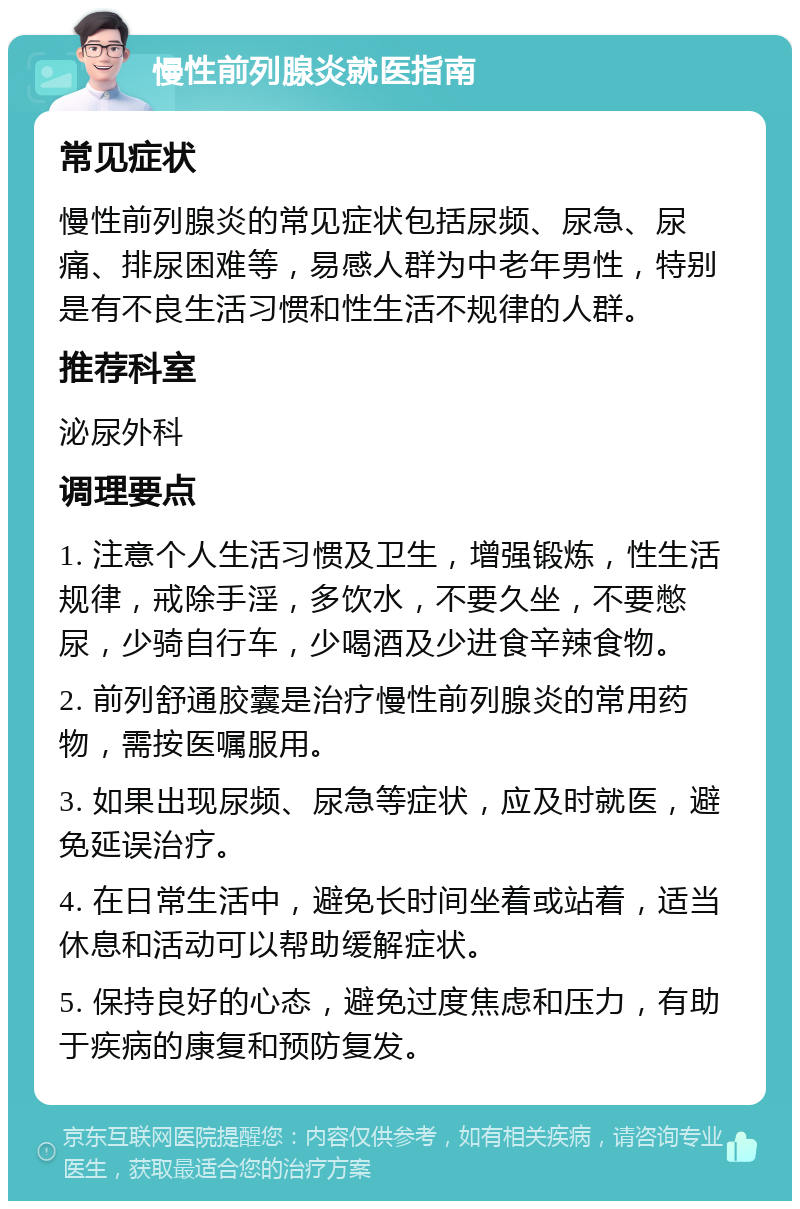 慢性前列腺炎就医指南 常见症状 慢性前列腺炎的常见症状包括尿频、尿急、尿痛、排尿困难等，易感人群为中老年男性，特别是有不良生活习惯和性生活不规律的人群。 推荐科室 泌尿外科 调理要点 1. 注意个人生活习惯及卫生，增强锻炼，性生活规律，戒除手淫，多饮水，不要久坐，不要憋尿，少骑自行车，少喝酒及少进食辛辣食物。 2. 前列舒通胶囊是治疗慢性前列腺炎的常用药物，需按医嘱服用。 3. 如果出现尿频、尿急等症状，应及时就医，避免延误治疗。 4. 在日常生活中，避免长时间坐着或站着，适当休息和活动可以帮助缓解症状。 5. 保持良好的心态，避免过度焦虑和压力，有助于疾病的康复和预防复发。