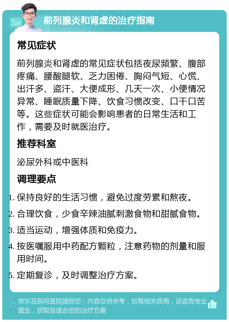 前列腺炎和肾虚的治疗指南 常见症状 前列腺炎和肾虚的常见症状包括夜尿频繁、腹部疼痛、腰酸腿软、乏力困倦、胸闷气短、心慌、出汗多、盗汗、大便成形、几天一次、小便情况异常、睡眠质量下降、饮食习惯改变、口干口苦等。这些症状可能会影响患者的日常生活和工作，需要及时就医治疗。 推荐科室 泌尿外科或中医科 调理要点 保持良好的生活习惯，避免过度劳累和熬夜。 合理饮食，少食辛辣油腻刺激食物和甜腻食物。 适当运动，增强体质和免疫力。 按医嘱服用中药配方颗粒，注意药物的剂量和服用时间。 定期复诊，及时调整治疗方案。