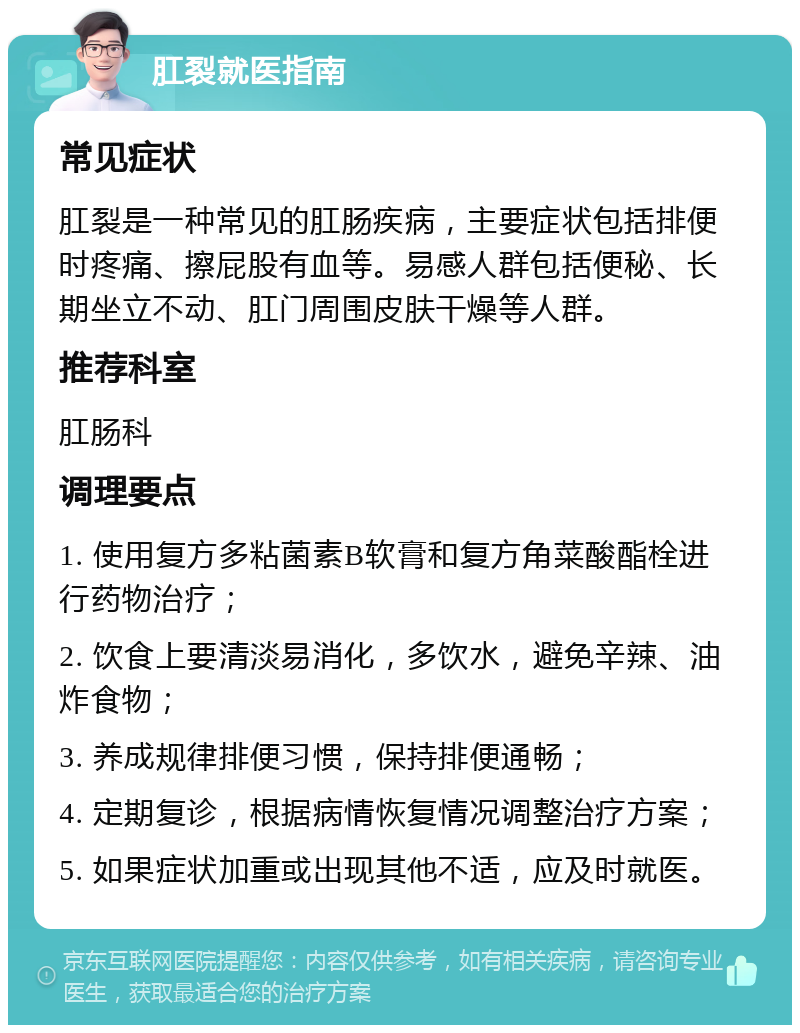 肛裂就医指南 常见症状 肛裂是一种常见的肛肠疾病，主要症状包括排便时疼痛、擦屁股有血等。易感人群包括便秘、长期坐立不动、肛门周围皮肤干燥等人群。 推荐科室 肛肠科 调理要点 1. 使用复方多粘菌素B软膏和复方角菜酸酯栓进行药物治疗； 2. 饮食上要清淡易消化，多饮水，避免辛辣、油炸食物； 3. 养成规律排便习惯，保持排便通畅； 4. 定期复诊，根据病情恢复情况调整治疗方案； 5. 如果症状加重或出现其他不适，应及时就医。