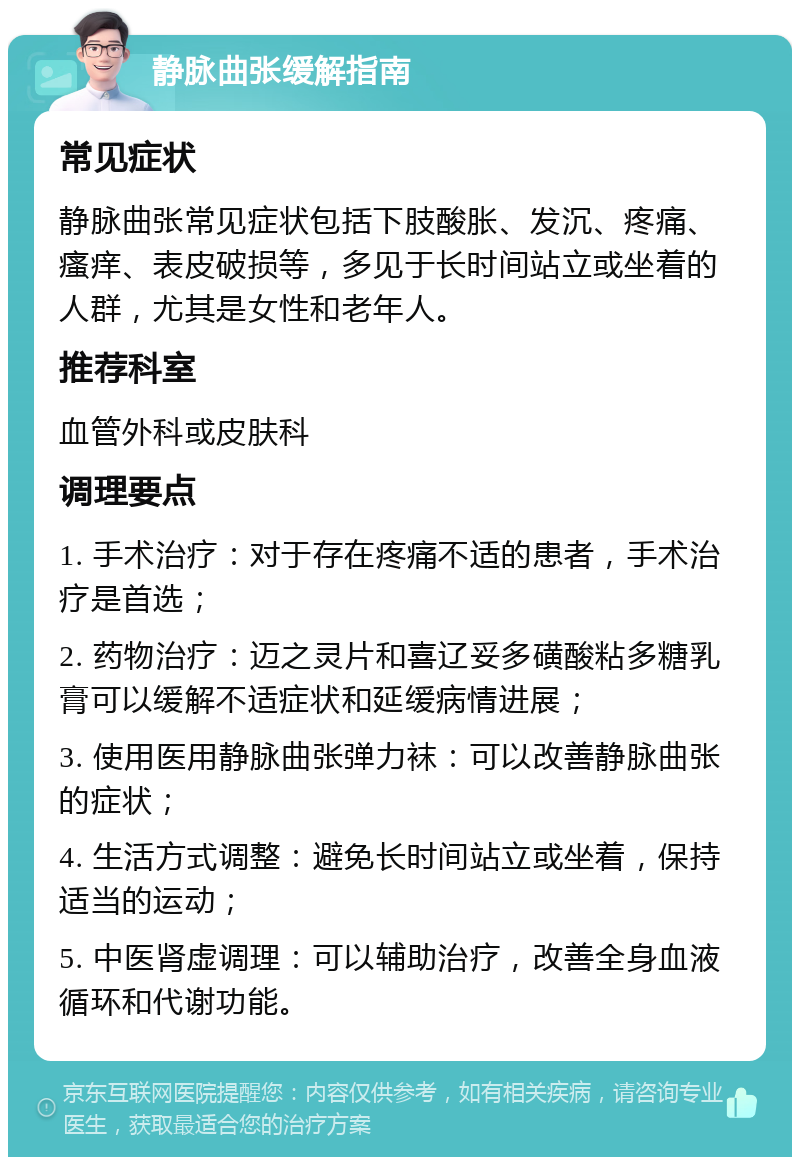 静脉曲张缓解指南 常见症状 静脉曲张常见症状包括下肢酸胀、发沉、疼痛、瘙痒、表皮破损等，多见于长时间站立或坐着的人群，尤其是女性和老年人。 推荐科室 血管外科或皮肤科 调理要点 1. 手术治疗：对于存在疼痛不适的患者，手术治疗是首选； 2. 药物治疗：迈之灵片和喜辽妥多磺酸粘多糖乳膏可以缓解不适症状和延缓病情进展； 3. 使用医用静脉曲张弹力袜：可以改善静脉曲张的症状； 4. 生活方式调整：避免长时间站立或坐着，保持适当的运动； 5. 中医肾虚调理：可以辅助治疗，改善全身血液循环和代谢功能。