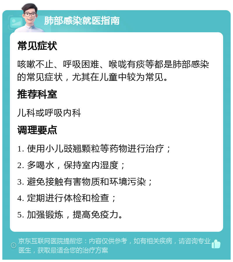 肺部感染就医指南 常见症状 咳嗽不止、呼吸困难、喉咙有痰等都是肺部感染的常见症状，尤其在儿童中较为常见。 推荐科室 儿科或呼吸内科 调理要点 1. 使用小儿豉翘颗粒等药物进行治疗； 2. 多喝水，保持室内湿度； 3. 避免接触有害物质和环境污染； 4. 定期进行体检和检查； 5. 加强锻炼，提高免疫力。