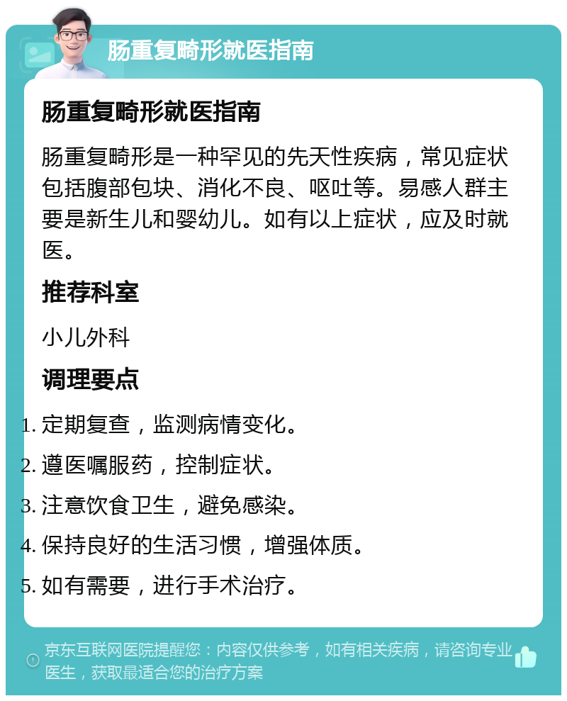 肠重复畸形就医指南 肠重复畸形就医指南 肠重复畸形是一种罕见的先天性疾病，常见症状包括腹部包块、消化不良、呕吐等。易感人群主要是新生儿和婴幼儿。如有以上症状，应及时就医。 推荐科室 小儿外科 调理要点 定期复查，监测病情变化。 遵医嘱服药，控制症状。 注意饮食卫生，避免感染。 保持良好的生活习惯，增强体质。 如有需要，进行手术治疗。