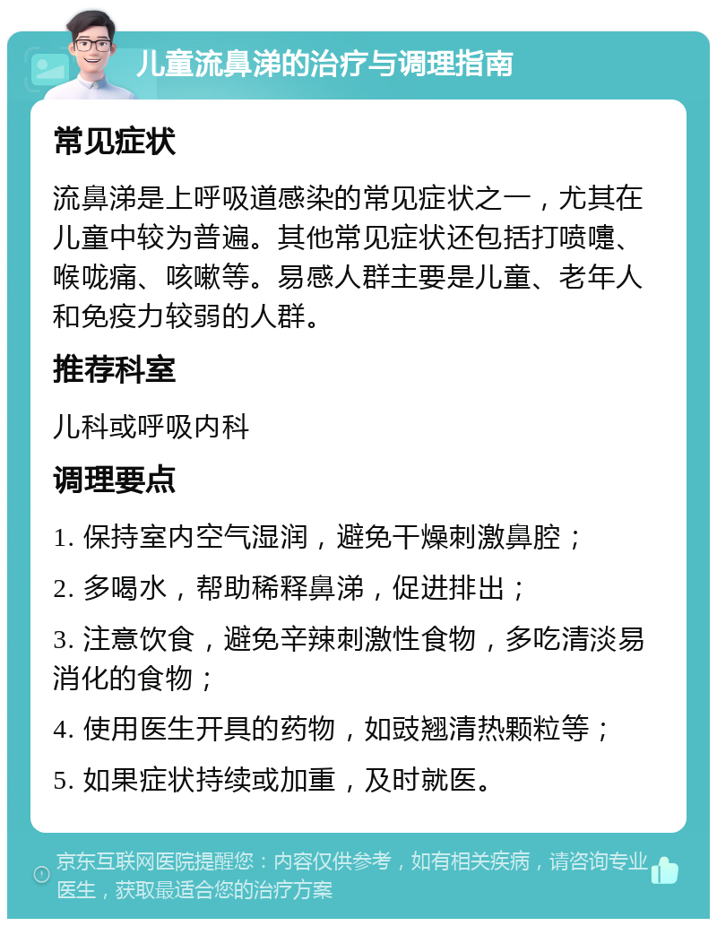 儿童流鼻涕的治疗与调理指南 常见症状 流鼻涕是上呼吸道感染的常见症状之一，尤其在儿童中较为普遍。其他常见症状还包括打喷嚏、喉咙痛、咳嗽等。易感人群主要是儿童、老年人和免疫力较弱的人群。 推荐科室 儿科或呼吸内科 调理要点 1. 保持室内空气湿润，避免干燥刺激鼻腔； 2. 多喝水，帮助稀释鼻涕，促进排出； 3. 注意饮食，避免辛辣刺激性食物，多吃清淡易消化的食物； 4. 使用医生开具的药物，如豉翘清热颗粒等； 5. 如果症状持续或加重，及时就医。