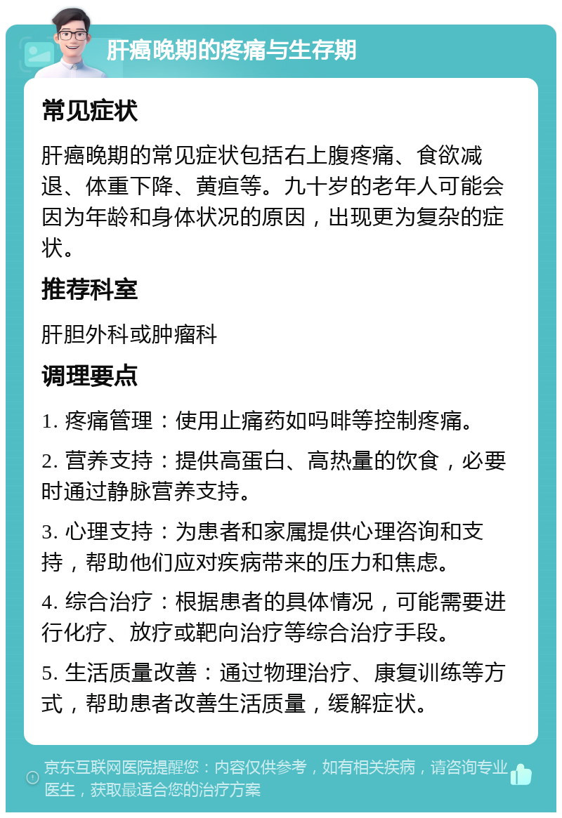 肝癌晚期的疼痛与生存期 常见症状 肝癌晚期的常见症状包括右上腹疼痛、食欲减退、体重下降、黄疸等。九十岁的老年人可能会因为年龄和身体状况的原因，出现更为复杂的症状。 推荐科室 肝胆外科或肿瘤科 调理要点 1. 疼痛管理：使用止痛药如吗啡等控制疼痛。 2. 营养支持：提供高蛋白、高热量的饮食，必要时通过静脉营养支持。 3. 心理支持：为患者和家属提供心理咨询和支持，帮助他们应对疾病带来的压力和焦虑。 4. 综合治疗：根据患者的具体情况，可能需要进行化疗、放疗或靶向治疗等综合治疗手段。 5. 生活质量改善：通过物理治疗、康复训练等方式，帮助患者改善生活质量，缓解症状。