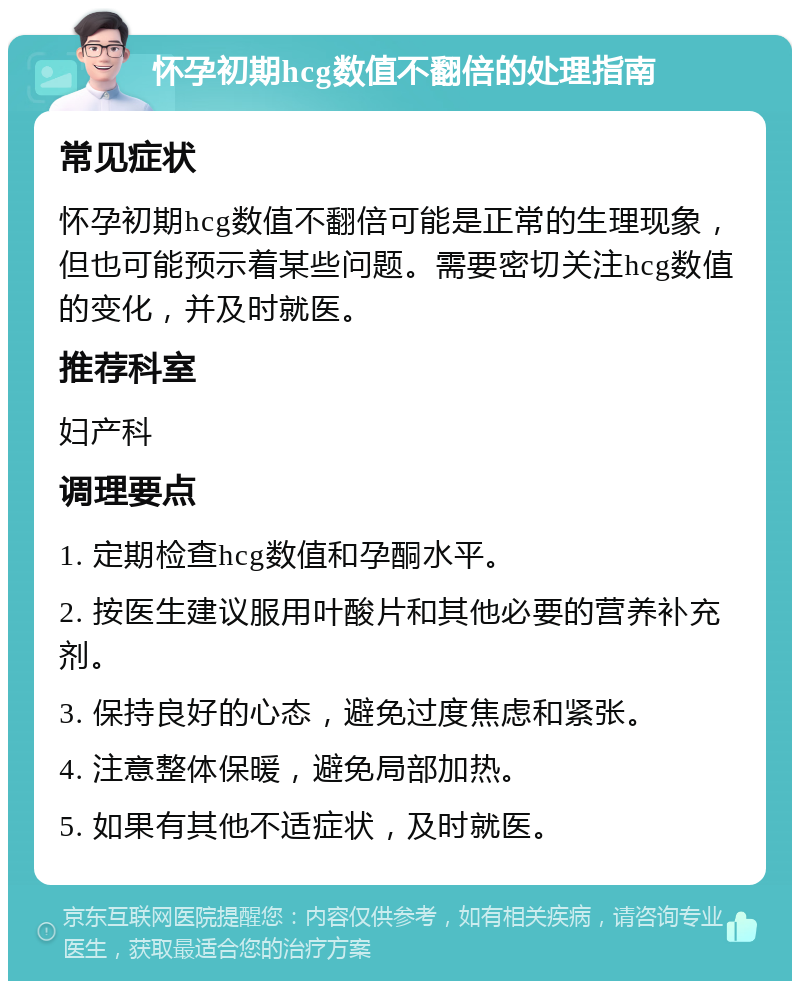 怀孕初期hcg数值不翻倍的处理指南 常见症状 怀孕初期hcg数值不翻倍可能是正常的生理现象，但也可能预示着某些问题。需要密切关注hcg数值的变化，并及时就医。 推荐科室 妇产科 调理要点 1. 定期检查hcg数值和孕酮水平。 2. 按医生建议服用叶酸片和其他必要的营养补充剂。 3. 保持良好的心态，避免过度焦虑和紧张。 4. 注意整体保暖，避免局部加热。 5. 如果有其他不适症状，及时就医。