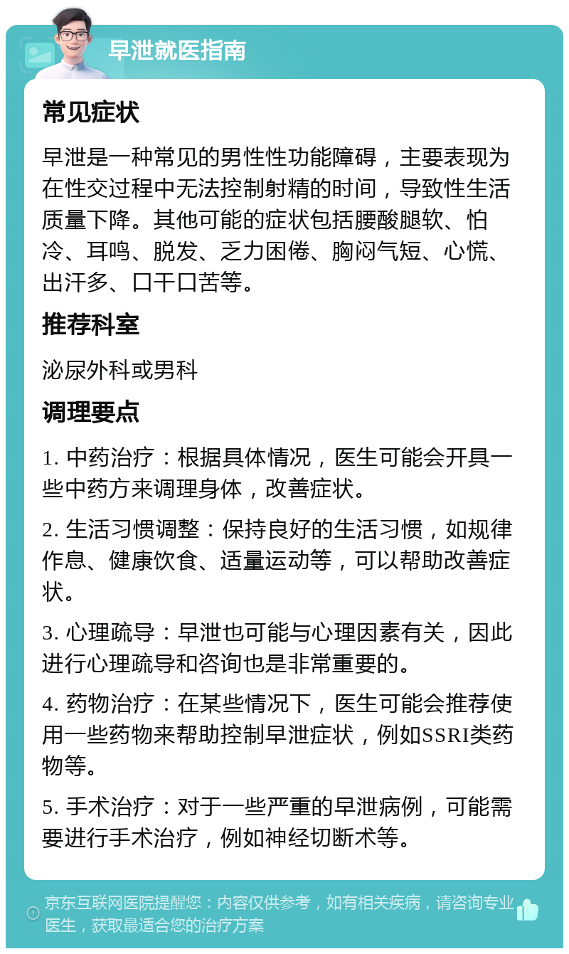 早泄就医指南 常见症状 早泄是一种常见的男性性功能障碍，主要表现为在性交过程中无法控制射精的时间，导致性生活质量下降。其他可能的症状包括腰酸腿软、怕冷、耳鸣、脱发、乏力困倦、胸闷气短、心慌、出汗多、口干口苦等。 推荐科室 泌尿外科或男科 调理要点 1. 中药治疗：根据具体情况，医生可能会开具一些中药方来调理身体，改善症状。 2. 生活习惯调整：保持良好的生活习惯，如规律作息、健康饮食、适量运动等，可以帮助改善症状。 3. 心理疏导：早泄也可能与心理因素有关，因此进行心理疏导和咨询也是非常重要的。 4. 药物治疗：在某些情况下，医生可能会推荐使用一些药物来帮助控制早泄症状，例如SSRI类药物等。 5. 手术治疗：对于一些严重的早泄病例，可能需要进行手术治疗，例如神经切断术等。