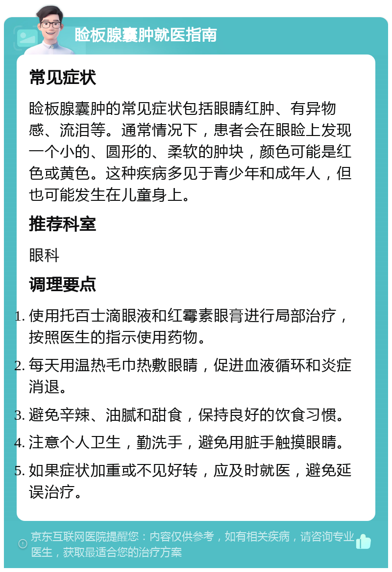 睑板腺囊肿就医指南 常见症状 睑板腺囊肿的常见症状包括眼睛红肿、有异物感、流泪等。通常情况下，患者会在眼睑上发现一个小的、圆形的、柔软的肿块，颜色可能是红色或黄色。这种疾病多见于青少年和成年人，但也可能发生在儿童身上。 推荐科室 眼科 调理要点 使用托百士滴眼液和红霉素眼膏进行局部治疗，按照医生的指示使用药物。 每天用温热毛巾热敷眼睛，促进血液循环和炎症消退。 避免辛辣、油腻和甜食，保持良好的饮食习惯。 注意个人卫生，勤洗手，避免用脏手触摸眼睛。 如果症状加重或不见好转，应及时就医，避免延误治疗。