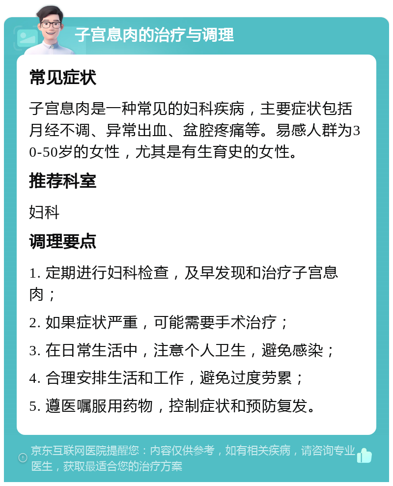 子宫息肉的治疗与调理 常见症状 子宫息肉是一种常见的妇科疾病，主要症状包括月经不调、异常出血、盆腔疼痛等。易感人群为30-50岁的女性，尤其是有生育史的女性。 推荐科室 妇科 调理要点 1. 定期进行妇科检查，及早发现和治疗子宫息肉； 2. 如果症状严重，可能需要手术治疗； 3. 在日常生活中，注意个人卫生，避免感染； 4. 合理安排生活和工作，避免过度劳累； 5. 遵医嘱服用药物，控制症状和预防复发。