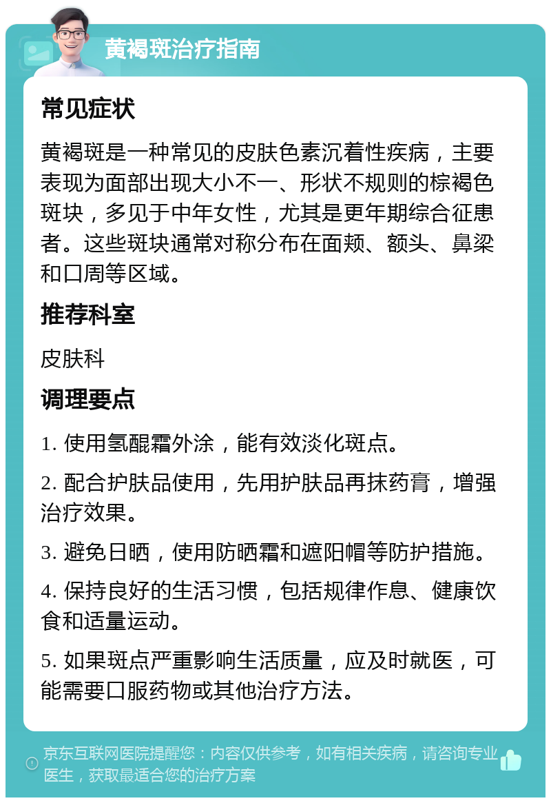 黄褐斑治疗指南 常见症状 黄褐斑是一种常见的皮肤色素沉着性疾病，主要表现为面部出现大小不一、形状不规则的棕褐色斑块，多见于中年女性，尤其是更年期综合征患者。这些斑块通常对称分布在面颊、额头、鼻梁和口周等区域。 推荐科室 皮肤科 调理要点 1. 使用氢醌霜外涂，能有效淡化斑点。 2. 配合护肤品使用，先用护肤品再抹药膏，增强治疗效果。 3. 避免日晒，使用防晒霜和遮阳帽等防护措施。 4. 保持良好的生活习惯，包括规律作息、健康饮食和适量运动。 5. 如果斑点严重影响生活质量，应及时就医，可能需要口服药物或其他治疗方法。