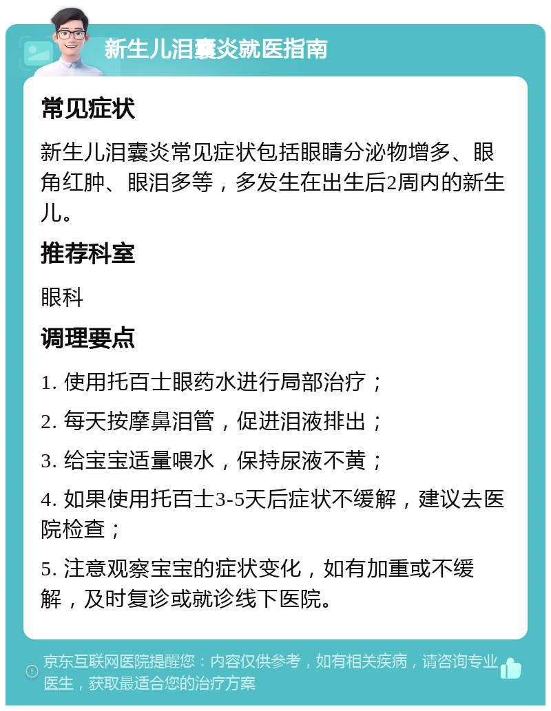 新生儿泪囊炎就医指南 常见症状 新生儿泪囊炎常见症状包括眼睛分泌物增多、眼角红肿、眼泪多等，多发生在出生后2周内的新生儿。 推荐科室 眼科 调理要点 1. 使用托百士眼药水进行局部治疗； 2. 每天按摩鼻泪管，促进泪液排出； 3. 给宝宝适量喂水，保持尿液不黄； 4. 如果使用托百士3-5天后症状不缓解，建议去医院检查； 5. 注意观察宝宝的症状变化，如有加重或不缓解，及时复诊或就诊线下医院。