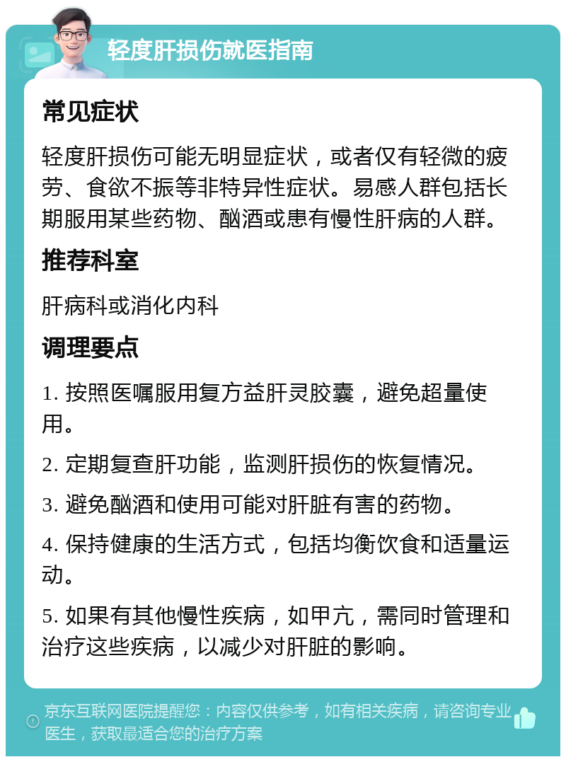 轻度肝损伤就医指南 常见症状 轻度肝损伤可能无明显症状，或者仅有轻微的疲劳、食欲不振等非特异性症状。易感人群包括长期服用某些药物、酗酒或患有慢性肝病的人群。 推荐科室 肝病科或消化内科 调理要点 1. 按照医嘱服用复方益肝灵胶囊，避免超量使用。 2. 定期复查肝功能，监测肝损伤的恢复情况。 3. 避免酗酒和使用可能对肝脏有害的药物。 4. 保持健康的生活方式，包括均衡饮食和适量运动。 5. 如果有其他慢性疾病，如甲亢，需同时管理和治疗这些疾病，以减少对肝脏的影响。