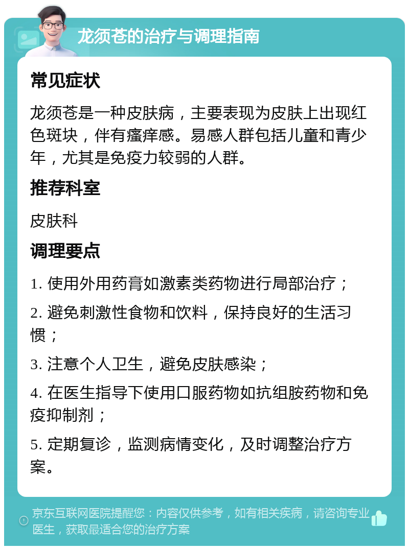 龙须苍的治疗与调理指南 常见症状 龙须苍是一种皮肤病，主要表现为皮肤上出现红色斑块，伴有瘙痒感。易感人群包括儿童和青少年，尤其是免疫力较弱的人群。 推荐科室 皮肤科 调理要点 1. 使用外用药膏如激素类药物进行局部治疗； 2. 避免刺激性食物和饮料，保持良好的生活习惯； 3. 注意个人卫生，避免皮肤感染； 4. 在医生指导下使用口服药物如抗组胺药物和免疫抑制剂； 5. 定期复诊，监测病情变化，及时调整治疗方案。