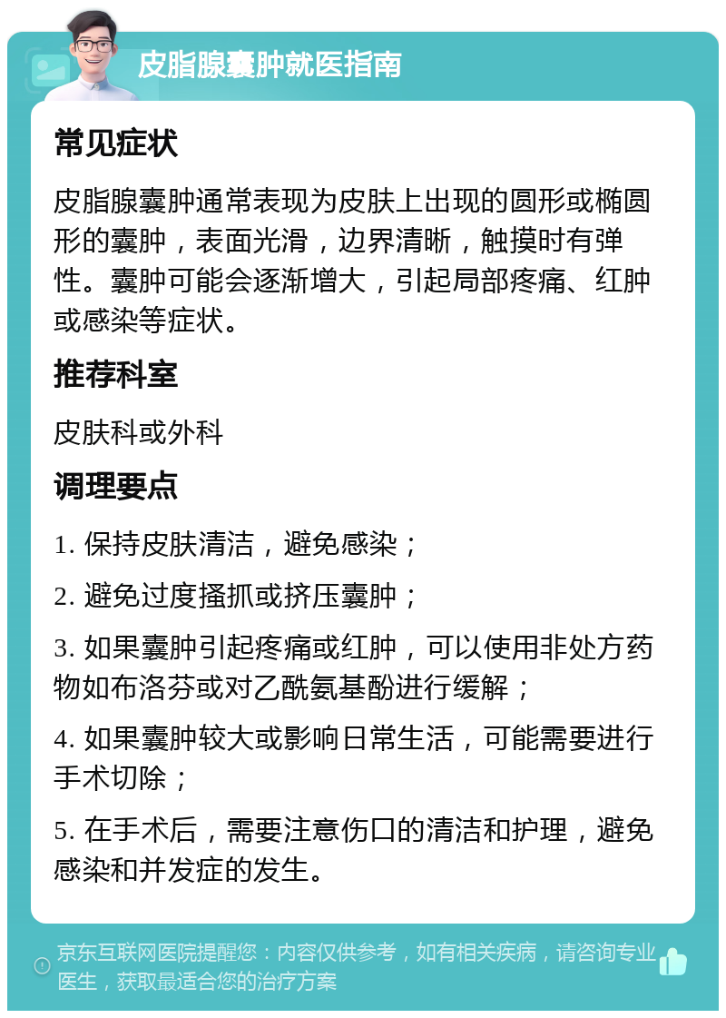 皮脂腺囊肿就医指南 常见症状 皮脂腺囊肿通常表现为皮肤上出现的圆形或椭圆形的囊肿，表面光滑，边界清晰，触摸时有弹性。囊肿可能会逐渐增大，引起局部疼痛、红肿或感染等症状。 推荐科室 皮肤科或外科 调理要点 1. 保持皮肤清洁，避免感染； 2. 避免过度搔抓或挤压囊肿； 3. 如果囊肿引起疼痛或红肿，可以使用非处方药物如布洛芬或对乙酰氨基酚进行缓解； 4. 如果囊肿较大或影响日常生活，可能需要进行手术切除； 5. 在手术后，需要注意伤口的清洁和护理，避免感染和并发症的发生。