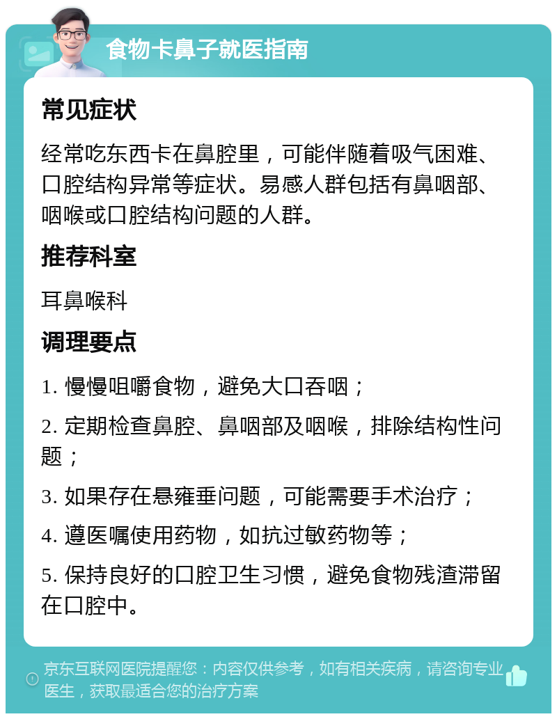 食物卡鼻子就医指南 常见症状 经常吃东西卡在鼻腔里，可能伴随着吸气困难、口腔结构异常等症状。易感人群包括有鼻咽部、咽喉或口腔结构问题的人群。 推荐科室 耳鼻喉科 调理要点 1. 慢慢咀嚼食物，避免大口吞咽； 2. 定期检查鼻腔、鼻咽部及咽喉，排除结构性问题； 3. 如果存在悬雍垂问题，可能需要手术治疗； 4. 遵医嘱使用药物，如抗过敏药物等； 5. 保持良好的口腔卫生习惯，避免食物残渣滞留在口腔中。