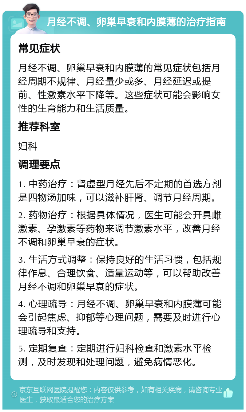 月经不调、卵巢早衰和内膜薄的治疗指南 常见症状 月经不调、卵巢早衰和内膜薄的常见症状包括月经周期不规律、月经量少或多、月经延迟或提前、性激素水平下降等。这些症状可能会影响女性的生育能力和生活质量。 推荐科室 妇科 调理要点 1. 中药治疗：肾虚型月经先后不定期的首选方剂是四物汤加味，可以滋补肝肾、调节月经周期。 2. 药物治疗：根据具体情况，医生可能会开具雌激素、孕激素等药物来调节激素水平，改善月经不调和卵巢早衰的症状。 3. 生活方式调整：保持良好的生活习惯，包括规律作息、合理饮食、适量运动等，可以帮助改善月经不调和卵巢早衰的症状。 4. 心理疏导：月经不调、卵巢早衰和内膜薄可能会引起焦虑、抑郁等心理问题，需要及时进行心理疏导和支持。 5. 定期复查：定期进行妇科检查和激素水平检测，及时发现和处理问题，避免病情恶化。