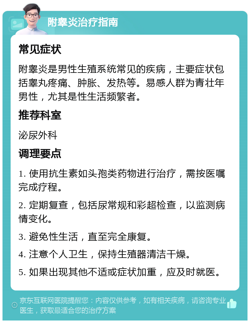 附睾炎治疗指南 常见症状 附睾炎是男性生殖系统常见的疾病，主要症状包括睾丸疼痛、肿胀、发热等。易感人群为青壮年男性，尤其是性生活频繁者。 推荐科室 泌尿外科 调理要点 1. 使用抗生素如头孢类药物进行治疗，需按医嘱完成疗程。 2. 定期复查，包括尿常规和彩超检查，以监测病情变化。 3. 避免性生活，直至完全康复。 4. 注意个人卫生，保持生殖器清洁干燥。 5. 如果出现其他不适或症状加重，应及时就医。