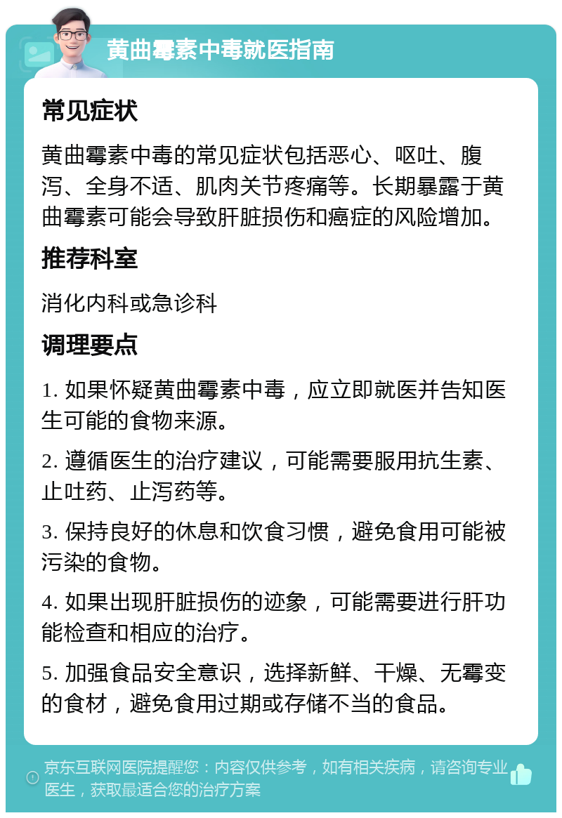 黄曲霉素中毒就医指南 常见症状 黄曲霉素中毒的常见症状包括恶心、呕吐、腹泻、全身不适、肌肉关节疼痛等。长期暴露于黄曲霉素可能会导致肝脏损伤和癌症的风险增加。 推荐科室 消化内科或急诊科 调理要点 1. 如果怀疑黄曲霉素中毒，应立即就医并告知医生可能的食物来源。 2. 遵循医生的治疗建议，可能需要服用抗生素、止吐药、止泻药等。 3. 保持良好的休息和饮食习惯，避免食用可能被污染的食物。 4. 如果出现肝脏损伤的迹象，可能需要进行肝功能检查和相应的治疗。 5. 加强食品安全意识，选择新鲜、干燥、无霉变的食材，避免食用过期或存储不当的食品。