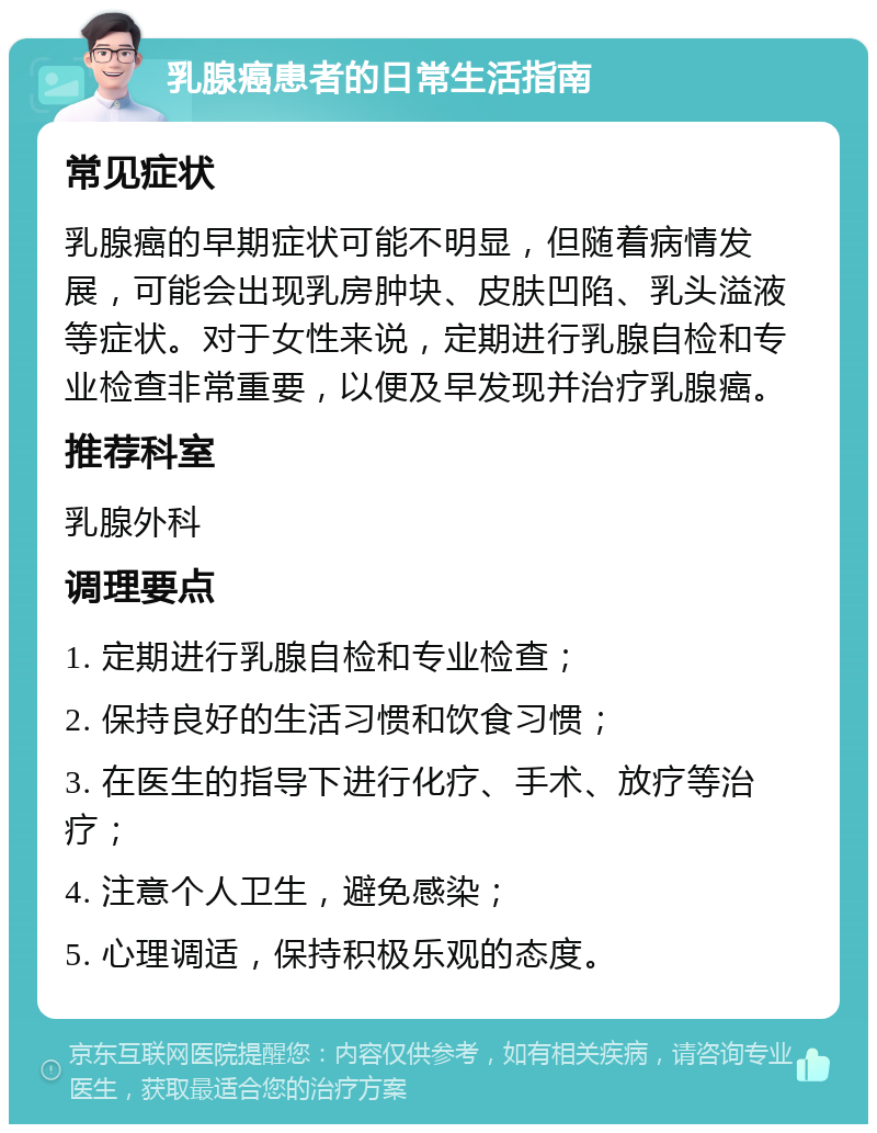 乳腺癌患者的日常生活指南 常见症状 乳腺癌的早期症状可能不明显，但随着病情发展，可能会出现乳房肿块、皮肤凹陷、乳头溢液等症状。对于女性来说，定期进行乳腺自检和专业检查非常重要，以便及早发现并治疗乳腺癌。 推荐科室 乳腺外科 调理要点 1. 定期进行乳腺自检和专业检查； 2. 保持良好的生活习惯和饮食习惯； 3. 在医生的指导下进行化疗、手术、放疗等治疗； 4. 注意个人卫生，避免感染； 5. 心理调适，保持积极乐观的态度。