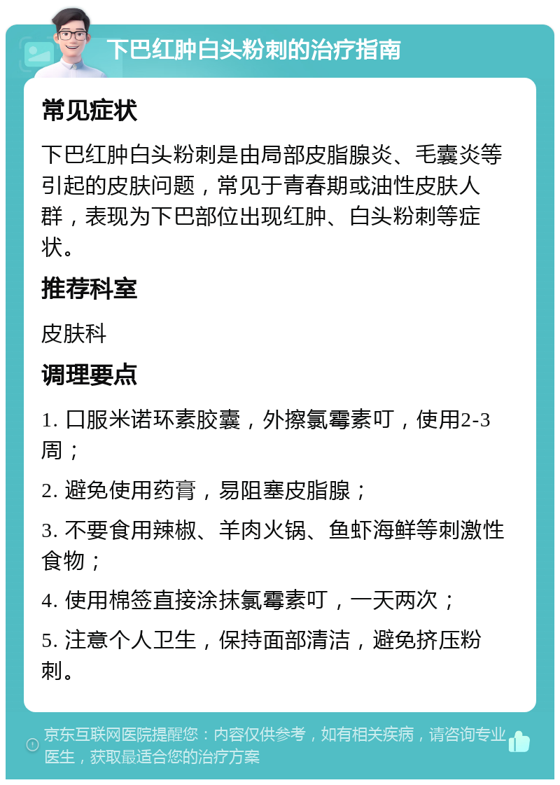 下巴红肿白头粉刺的治疗指南 常见症状 下巴红肿白头粉刺是由局部皮脂腺炎、毛囊炎等引起的皮肤问题，常见于青春期或油性皮肤人群，表现为下巴部位出现红肿、白头粉刺等症状。 推荐科室 皮肤科 调理要点 1. 口服米诺环素胶囊，外擦氯霉素叮，使用2-3周； 2. 避免使用药膏，易阻塞皮脂腺； 3. 不要食用辣椒、羊肉火锅、鱼虾海鲜等刺激性食物； 4. 使用棉签直接涂抹氯霉素叮，一天两次； 5. 注意个人卫生，保持面部清洁，避免挤压粉刺。