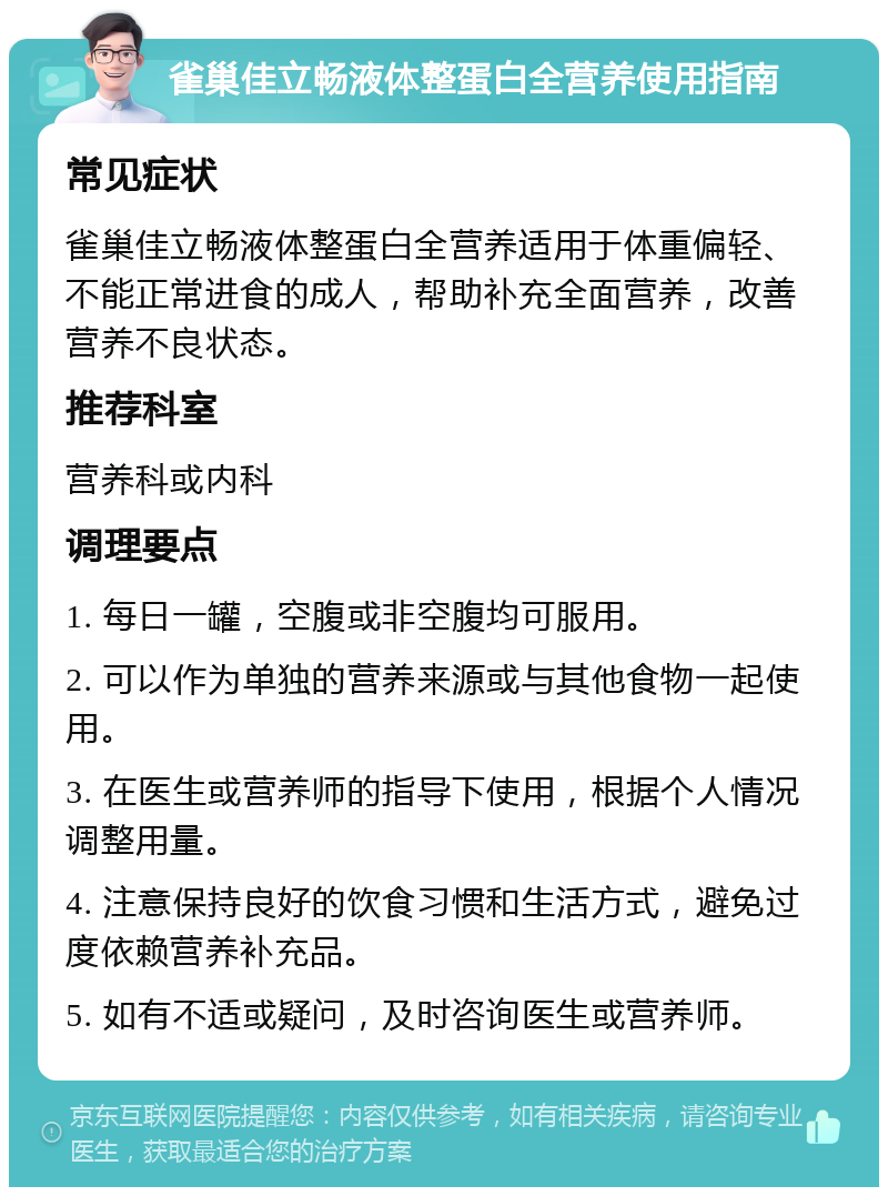 雀巢佳立畅液体整蛋白全营养使用指南 常见症状 雀巢佳立畅液体整蛋白全营养适用于体重偏轻、不能正常进食的成人，帮助补充全面营养，改善营养不良状态。 推荐科室 营养科或内科 调理要点 1. 每日一罐，空腹或非空腹均可服用。 2. 可以作为单独的营养来源或与其他食物一起使用。 3. 在医生或营养师的指导下使用，根据个人情况调整用量。 4. 注意保持良好的饮食习惯和生活方式，避免过度依赖营养补充品。 5. 如有不适或疑问，及时咨询医生或营养师。