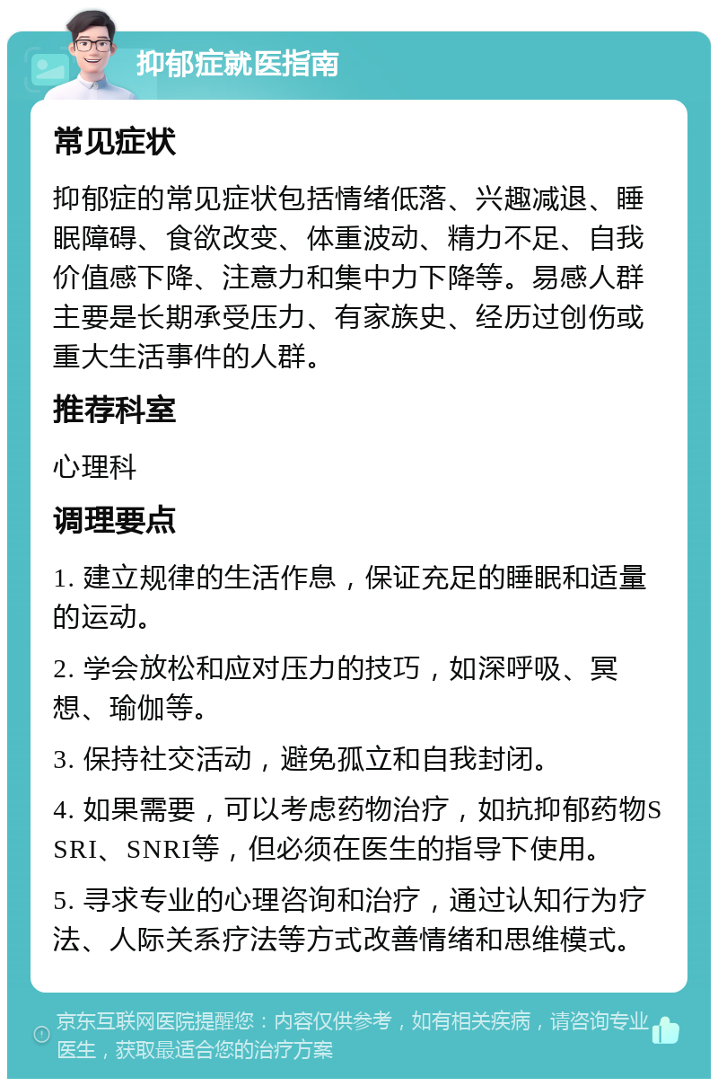 抑郁症就医指南 常见症状 抑郁症的常见症状包括情绪低落、兴趣减退、睡眠障碍、食欲改变、体重波动、精力不足、自我价值感下降、注意力和集中力下降等。易感人群主要是长期承受压力、有家族史、经历过创伤或重大生活事件的人群。 推荐科室 心理科 调理要点 1. 建立规律的生活作息，保证充足的睡眠和适量的运动。 2. 学会放松和应对压力的技巧，如深呼吸、冥想、瑜伽等。 3. 保持社交活动，避免孤立和自我封闭。 4. 如果需要，可以考虑药物治疗，如抗抑郁药物SSRI、SNRI等，但必须在医生的指导下使用。 5. 寻求专业的心理咨询和治疗，通过认知行为疗法、人际关系疗法等方式改善情绪和思维模式。