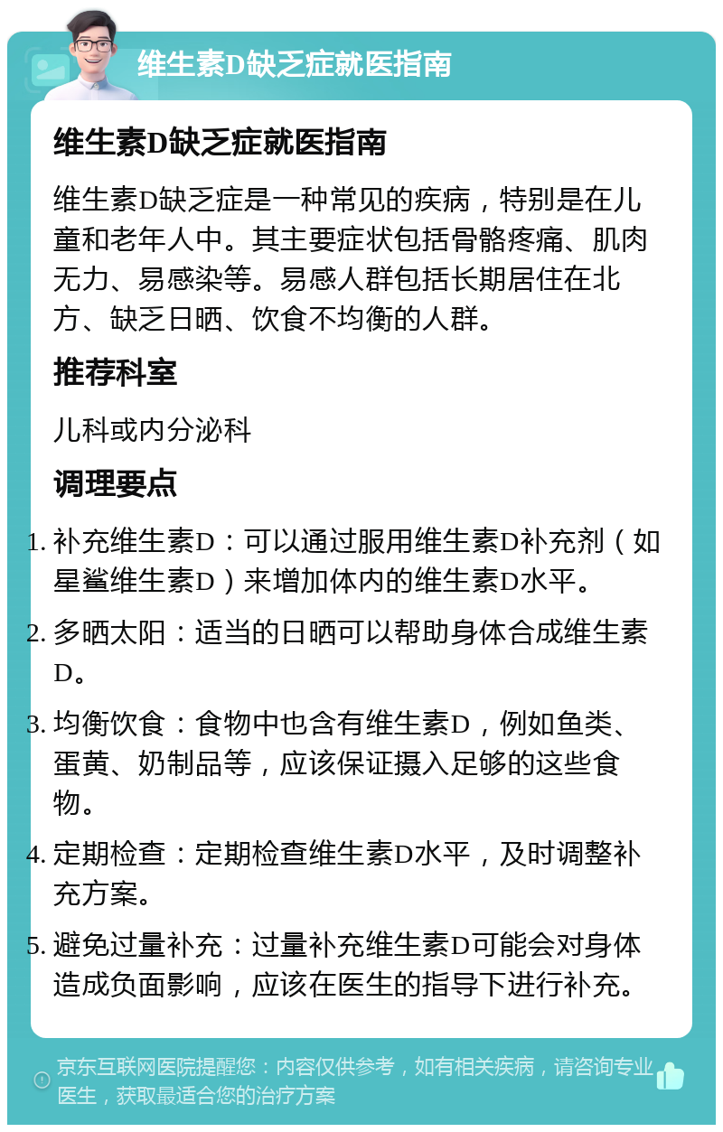 维生素D缺乏症就医指南 维生素D缺乏症就医指南 维生素D缺乏症是一种常见的疾病，特别是在儿童和老年人中。其主要症状包括骨骼疼痛、肌肉无力、易感染等。易感人群包括长期居住在北方、缺乏日晒、饮食不均衡的人群。 推荐科室 儿科或内分泌科 调理要点 补充维生素D：可以通过服用维生素D补充剂（如星鲨维生素D）来增加体内的维生素D水平。 多晒太阳：适当的日晒可以帮助身体合成维生素D。 均衡饮食：食物中也含有维生素D，例如鱼类、蛋黄、奶制品等，应该保证摄入足够的这些食物。 定期检查：定期检查维生素D水平，及时调整补充方案。 避免过量补充：过量补充维生素D可能会对身体造成负面影响，应该在医生的指导下进行补充。