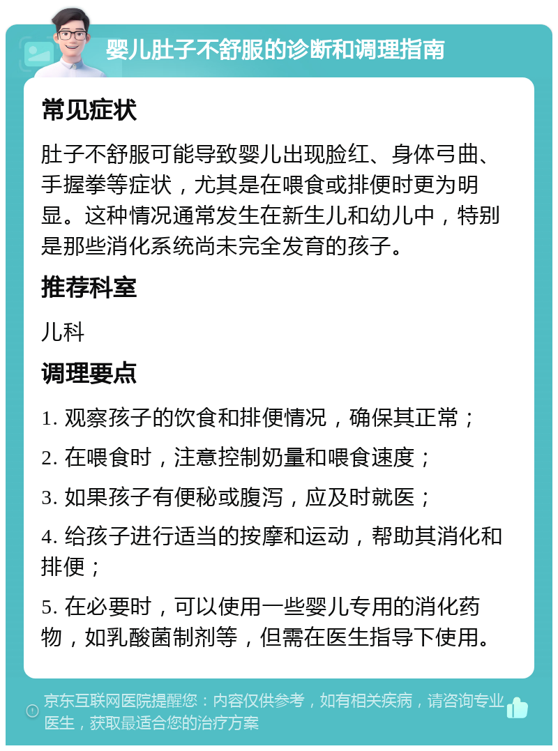 婴儿肚子不舒服的诊断和调理指南 常见症状 肚子不舒服可能导致婴儿出现脸红、身体弓曲、手握拳等症状，尤其是在喂食或排便时更为明显。这种情况通常发生在新生儿和幼儿中，特别是那些消化系统尚未完全发育的孩子。 推荐科室 儿科 调理要点 1. 观察孩子的饮食和排便情况，确保其正常； 2. 在喂食时，注意控制奶量和喂食速度； 3. 如果孩子有便秘或腹泻，应及时就医； 4. 给孩子进行适当的按摩和运动，帮助其消化和排便； 5. 在必要时，可以使用一些婴儿专用的消化药物，如乳酸菌制剂等，但需在医生指导下使用。