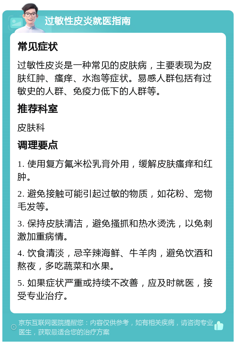 过敏性皮炎就医指南 常见症状 过敏性皮炎是一种常见的皮肤病，主要表现为皮肤红肿、瘙痒、水泡等症状。易感人群包括有过敏史的人群、免疫力低下的人群等。 推荐科室 皮肤科 调理要点 1. 使用复方氟米松乳膏外用，缓解皮肤瘙痒和红肿。 2. 避免接触可能引起过敏的物质，如花粉、宠物毛发等。 3. 保持皮肤清洁，避免搔抓和热水烫洗，以免刺激加重病情。 4. 饮食清淡，忌辛辣海鲜、牛羊肉，避免饮酒和熬夜，多吃蔬菜和水果。 5. 如果症状严重或持续不改善，应及时就医，接受专业治疗。