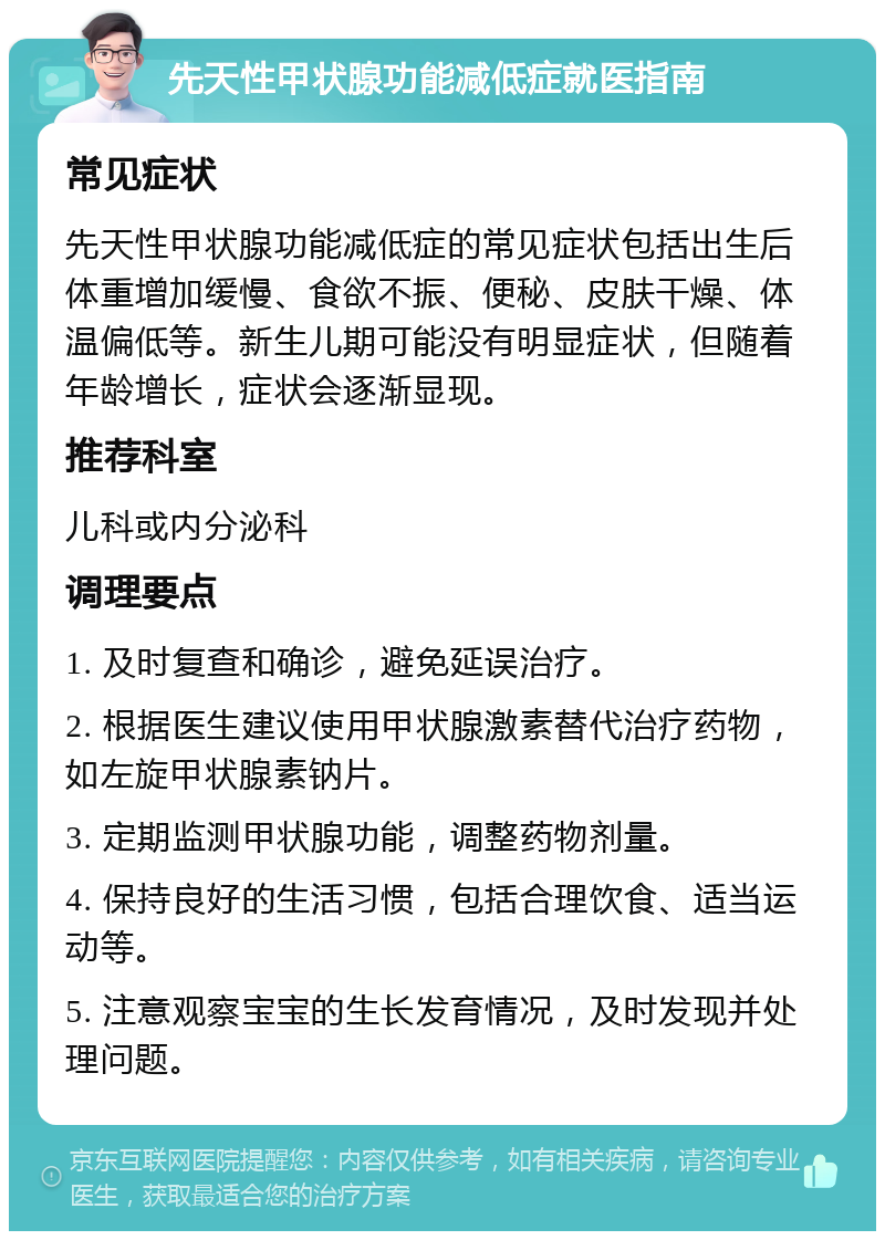 先天性甲状腺功能减低症就医指南 常见症状 先天性甲状腺功能减低症的常见症状包括出生后体重增加缓慢、食欲不振、便秘、皮肤干燥、体温偏低等。新生儿期可能没有明显症状，但随着年龄增长，症状会逐渐显现。 推荐科室 儿科或内分泌科 调理要点 1. 及时复查和确诊，避免延误治疗。 2. 根据医生建议使用甲状腺激素替代治疗药物，如左旋甲状腺素钠片。 3. 定期监测甲状腺功能，调整药物剂量。 4. 保持良好的生活习惯，包括合理饮食、适当运动等。 5. 注意观察宝宝的生长发育情况，及时发现并处理问题。