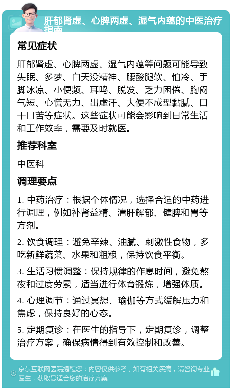 肝郁肾虚、心脾两虚、湿气内蕴的中医治疗指南 常见症状 肝郁肾虚、心脾两虚、湿气内蕴等问题可能导致失眠、多梦、白天没精神、腰酸腿软、怕冷、手脚冰凉、小便频、耳鸣、脱发、乏力困倦、胸闷气短、心慌无力、出虚汗、大便不成型黏腻、口干口苦等症状。这些症状可能会影响到日常生活和工作效率，需要及时就医。 推荐科室 中医科 调理要点 1. 中药治疗：根据个体情况，选择合适的中药进行调理，例如补肾益精、清肝解郁、健脾和胃等方剂。 2. 饮食调理：避免辛辣、油腻、刺激性食物，多吃新鲜蔬菜、水果和粗粮，保持饮食平衡。 3. 生活习惯调整：保持规律的作息时间，避免熬夜和过度劳累，适当进行体育锻炼，增强体质。 4. 心理调节：通过冥想、瑜伽等方式缓解压力和焦虑，保持良好的心态。 5. 定期复诊：在医生的指导下，定期复诊，调整治疗方案，确保病情得到有效控制和改善。