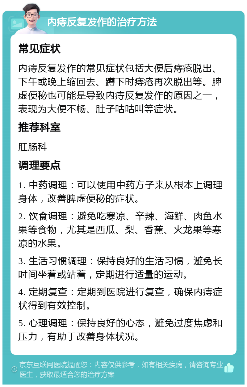 内痔反复发作的治疗方法 常见症状 内痔反复发作的常见症状包括大便后痔疮脱出、下午或晚上缩回去、蹲下时痔疮再次脱出等。脾虚便秘也可能是导致内痔反复发作的原因之一，表现为大便不畅、肚子咕咕叫等症状。 推荐科室 肛肠科 调理要点 1. 中药调理：可以使用中药方子来从根本上调理身体，改善脾虚便秘的症状。 2. 饮食调理：避免吃寒凉、辛辣、海鲜、肉鱼水果等食物，尤其是西瓜、梨、香蕉、火龙果等寒凉的水果。 3. 生活习惯调理：保持良好的生活习惯，避免长时间坐着或站着，定期进行适量的运动。 4. 定期复查：定期到医院进行复查，确保内痔症状得到有效控制。 5. 心理调理：保持良好的心态，避免过度焦虑和压力，有助于改善身体状况。